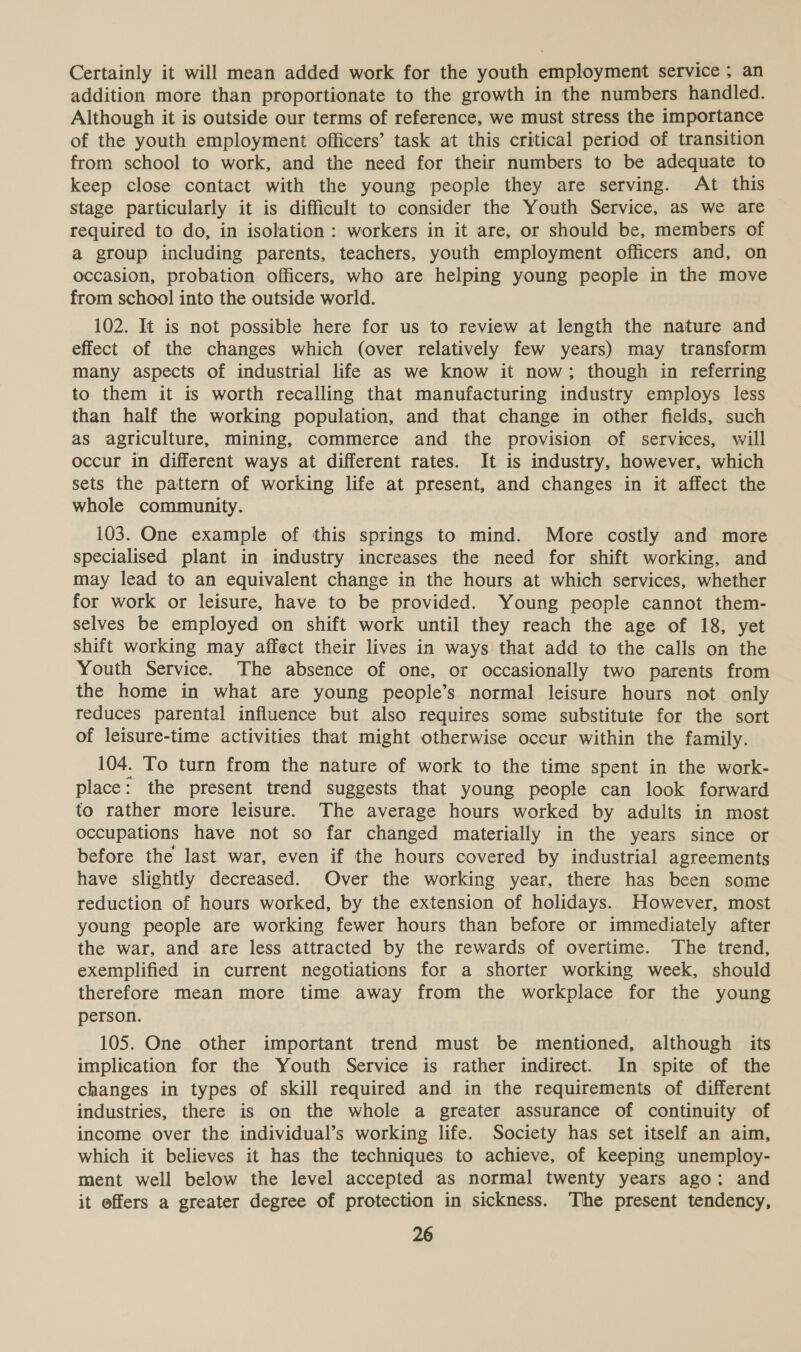 Certainly it will mean added work for the youth employment service ; an addition more than proportionate to the growth in the numbers handled. Although it is outside our terms of reference, we must stress the importance of the youth employment officers’ task at this critical period of transition from school to work, and the need for their numbers to be adequate to keep close contact with the young people they are serving. At this stage particularly it is difficult to consider the Youth Service, as we are required to do, in isolation: workers in it are, or should be, members of a group including parents, teachers, youth employment officers and, on occasion, probation officers, who are helping young people in the move from school into the outside world. 102. It is not possible here for us to review at length the nature and effect of the changes which (over relatively few years) may transform many aspects of industrial life as we know it now; though in referring to them it is worth recalling that manufacturing industry employs less than half the working population, and that change in other fields, such as agriculture, mining, commerce and the provision of services, will occur in different ways at different rates. It is industry, however, which sets the pattern of working life at present, and changes in it affect the whole community. 103. One example of this springs to mind. More costly and more specialised plant in industry increases the need for shift working, and may lead to an equivalent change in the hours at which services, whether for work or leisure, have to be provided. Young people cannot them- selves be employed on shift work until they reach the age of 18, yet shift working may affect their lives in ways that add to the calls on the Youth Service. The absence of one, or occasionally two parents from the home in what are young people’s normal leisure hours not only reduces parental influence but also requires some substitute for the sort of leisure-time activities that might otherwise occur within the family. 104. To turn from the nature of work to the time spent in the work- place: the present trend suggests that young people can look forward to rather more leisure. The average hours worked by adults in most occupations have not so far changed materially in the years since or before the last war, even if the hours covered by industrial agreements have slightly decreased. Over the working year, there has been some reduction of hours worked, by the extension of holidays. However, most young people are working fewer hours than before or immediately after the war, and are less attracted by the rewards of overtime. ‘The trend, exemplified in current negotiations for a shorter working week, should therefore mean more time away from the workplace for the young person. 105. One other important trend must be mentioned, although its implication for the Youth Service is rather indirect. In spite of the changes in types of skill required and in the requirements of different industries, there is on the whole a greater assurance of continuity of income over the individual’s working life. Society has set itself an aim, which it believes it has the techniques to achieve, of keeping unemploy- ment well below the level accepted as normal twenty years ago: and it effers a greater degree of protection in sickness. The present tendency,
