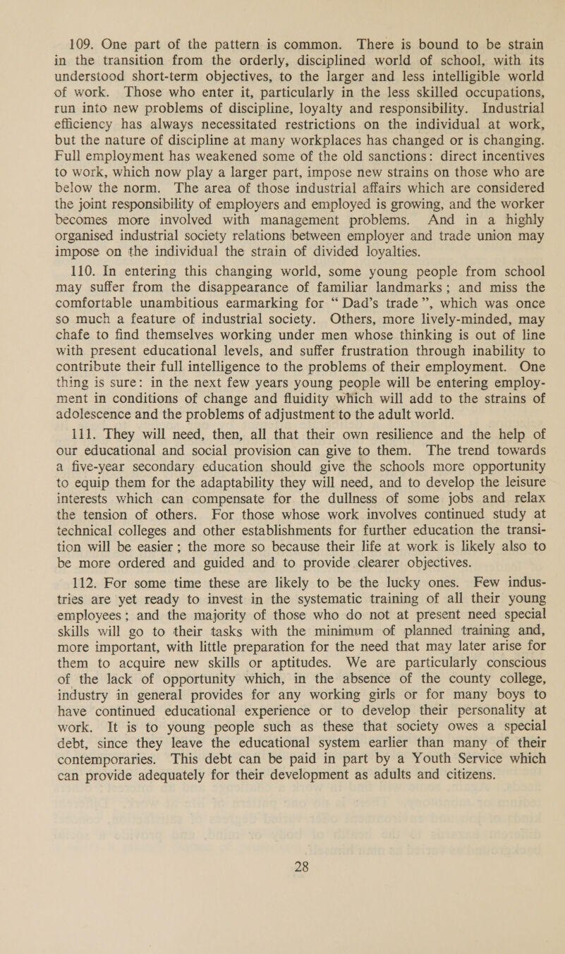 109. One part of the pattern is common. There is bound to be strain in the transition from the orderly, disciplined world of school, with its understood short-term objectives, to the larger and less intelligible world of work. Those who enter it, particularly in the less skilled occupations, run into new problems of discipline, loyalty and responsibility. Industrial efficiency has always necessitated restrictions on the individual at work, but the nature of discipline at many workplaces has changed or is changing. Full employment has weakened some of the old sanctions: direct incentives to work, which now play a larger part, impose new strains on those who are below the norm. The area of those industrial affairs which are considered the joint responsibility of employers and employed is growing, and the worker becomes more involved with management problems. And in a highly organised industrial society relations between employer and trade union may impose on the individual the strain of divided loyalties. 110. In entering this changing world, some young people from school may suffer from the disappearance of familiar landmarks; and miss the comfortable unambitious earmarking for “ Dad’s trade”, which was once so much a feature of industrial society. Others, more lively-minded, may chafe to find themselves working under men whose thinking is out of line with present educational levels, and suffer frustration through inability to contribute their full intelligence to the problems of their employment. One thing is sure: in the next few years young people will be entering employ- ment in conditions of change and fluidity which will add to the strains of adolescence and the problems of adjustment to the adult world. 111. They will need, then, all that their own resilience and the help of our educational and social provision can give to them. The trend towards a five-year secondary education should give the schools more opportunity to equip them for the adaptability they will need, and to develop the leisure interests which can compensate for the dullness of some jobs and relax the tension of others. For those whose work involves continued study at technical colleges and other establishments for further education the transi- tion will be easier; the more so because their life at work is likely also to be more ordered and guided and to provide clearer objectives. 112. For some time these are likely to be the lucky ones. Few indus- tries are yet ready to invest in the systematic training of all their young employees; and the majority of those who do not at present need special skills will go to their tasks with the minimum of planned training and, more important, with little preparation for the need that may later arise for them to acquire new skills or aptitudes. We are particularly conscious of the lack of opportunity which, in the absence of the county college, industry in general provides for any working girls or for many boys to have continued educational experience or to develop their personality at work. It is to young people such as these that society owes a special debt, since they leave the educational system earlier than many of their contemporaries. This debt can be paid in part by a Youth Service which can provide adequately for their development as adults and citizens.