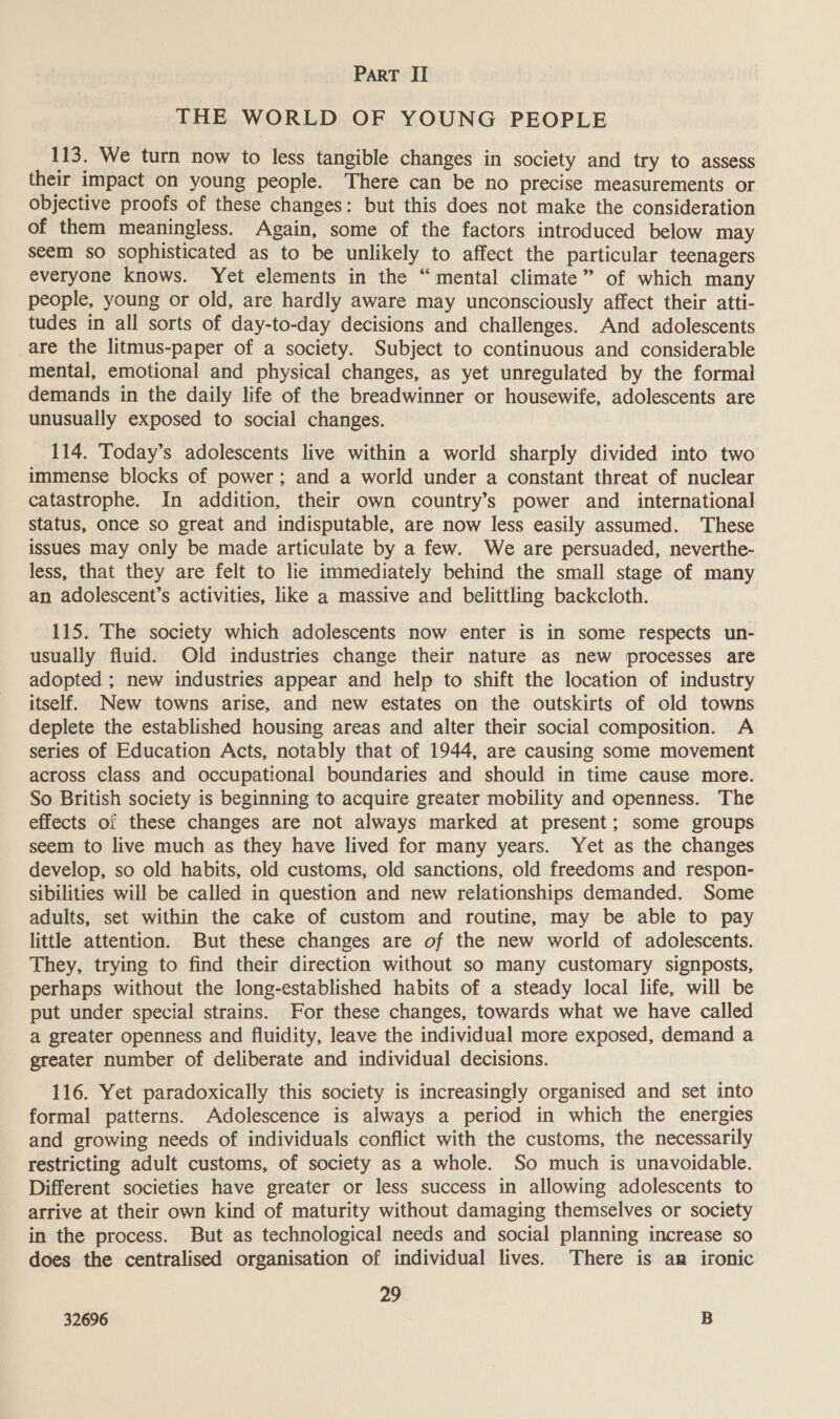THE WORLD OF YOUNG PEOPLE 113. We turn now to less tangible changes in society and try to assess their impact on young people. There can be no precise measurements or objective proofs of these changes: but this does not make the consideration of them meaningless. Again, some of the factors introduced below may seem so sophisticated as to be unlikely to affect the particular teenagers everyone knows. Yet elements in the “mental climate” of which many people, young or old, are hardly aware may unconsciously affect their atti- tudes in all sorts of day-to-day decisions and challenges. And adolescents are the litmus-paper of a society. Subject to continuous and considerable mental, emotional and physical changes, as yet unregulated by the formal demands in the daily life of the breadwinner or housewife, adolescents are unusually exposed to social changes. 114. Today’s adolescents live within a world sharply divided into two immense blocks of power; and a world under a constant threat of nuclear catastrophe. In addition, their own country’s power and international status, once so great and indisputable, are now less easily assumed. These issues may only be made articulate by a few. We are persuaded, neverthe- less, that they are felt to lie immediately behind the small stage of many an adolescent’s activities, like a massive and belittling backcloth. 115. The society which adolescents now enter is in some respects un- usually fluid. Old industries change their nature as new processes are adopted ; new industries appear and help to shift the location of industry itself. New towns arise, and new estates on the outskirts of old towns deplete the established housing areas and alter their social composition. A series of Education Acts, notably that of 1944, are causing some movement across class and occupational boundaries and should in time cause more. So British society is beginning to acquire greater mobility and openness. The effects of these changes are not always marked at present; some groups seem to live much as they have lived for many years. Yet as the changes develop, so old habits, old customs, old sanctions, old freedoms and respon- sibilities will be called in question and new relationships demanded. Some adults, set within the cake of custom and routine, may be able to pay little attention. But these changes are of the new world of adolescents. They, trying to find their direction without so many customary signposts, perhaps without the long-established habits of a steady local life, will be put under special strains. For these changes, towards what we have called a greater openness and fluidity, leave the individual more exposed, demand a ' greater number of deliberate and individual decisions. 116. Yet paradoxically this society is increasingly organised and set into formal patterns. Adolescence is always a period in which the energies and growing needs of individuals conflict with the customs, the necessarily restricting adult customs, of society as a whole. So much is unavoidable. Different societies have greater or less success in allowing adolescents to arrive at their own kind of maturity without damaging themselves or society in the process. But as technological needs and social planning increase so does the centralised organisation of individual lives. There is an ironic 29