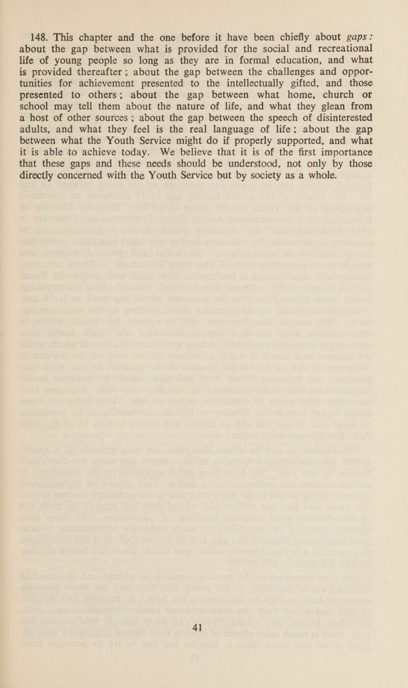 148. This chapter and the one before it have been chiefly about gaps: about the gap between what is provided for the social and recreational life of young people so long as they are in formal education, and what is provided thereafter ; about the gap between the challenges and oppor- tunities for achievement presented to the intellectually gifted, and those presented to others; about the gap between what home, church or school may tell them about the nature of life, and what they glean from a host of other sources ; about the gap between the speech of disinterested adults, and what they feel is the real language of life; about the gap between what the Youth Service might do if properly supported, and what it is able to achieve today. We believe that it is of the first importance that these gaps and these needs should be understood, not only by those directly concerned with the Youth Service but by society as a whole. 4]