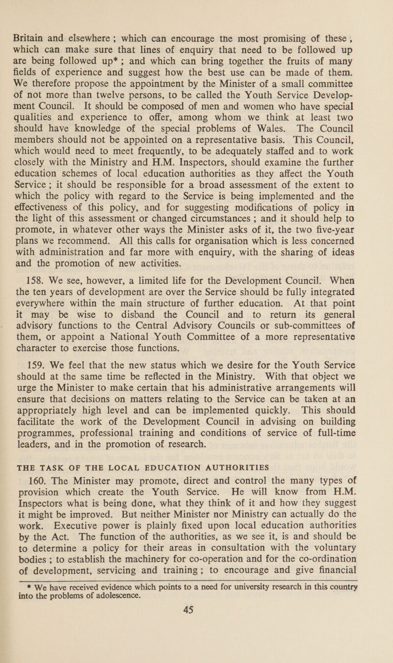 Britain and elsewhere ; which can encourage the most promising of these , which can make sure that lines of enquiry that need to be followed up are being followed up*; and which can bring together the fruits of many fields of experience and suggest how the best use can be made of them. We therefore propose the appointment by the Minister of a small committee of not more than twelve persons, to be called the Youth Service Develop- ment Council. It should be composed of men and women who have special qualities and experience to offer, among whom we think at least two should have knowledge of the special problems of Wales. The Council members should not be appointed on a representative basis. This Council, which would need to meet frequently, to be adequately staffed and to work closely with the Ministry and H.M. Inspectors, should examine the further education schemes of local education authorities as they affect the Youth Service ; it should be responsible for a broad assessment of the extent to which the policy with regard to the Service is being implemented and the effectiveness of this policy, and for suggesting modifications of policy in the light of this assessment or changed circumstances ; and it should help to promote, in whatever other ways the Minister asks of it, the two five-year plans we recommend. All this calls for organisation which is less concerned with administration and far more with enquiry, with the sharing of ideas and the promotion of new activities. 158. We see, however, a limited life for the Development Council. When the ten years of development are over the Service should be fully integrated everywhere within the main structure of further education. At that point it may be wise to disband the Council and to return its general advisory functions to the Central Advisory Councils or sub-committees of them, or appoint a National Youth Committee of a more representative character to exercise those functions. 159. We feel that the new status which we desire for the Youth Service should at the same time be reflected in the Ministry. With that object we urge the Minister to make certain that his administrative arrangements will ensure that decisions on matters relating to the Service can be taken at an appropriately high level and can be implemented quickly. This should facilitate the work of the Development Council in advising on building programmes, professional training and conditions of service of full-time leaders, and in the promotion of research. THE TASK OF THE LOCAL EDUCATION AUTHORITIES 160. The Minister may promote, direct and control the many types of _ provision which create the Youth Service. He will know from H.M. Inspectors what is being done, what they think of it and how they suggest it might be improved. But neither Minister nor Ministry can actually do the work. Executive power is plainly fixed upon local education authorities by the Act. The function of the authorities, as we see it, is and should be to determine a policy for their areas in consultation with the voluntary bodies ; to establish the machinery for co-operation and for the co-ordination of development, servicing and training; to encourage and give financial * We have received evidence which points to a need for university research in this country into the problems of adolescence.