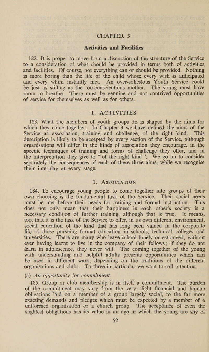 CHAPTER 5 Activities and Facilities 182. It is proper to move from a discussion of the structure of the Service to a consideration of what should be provided in terms both of activities and facilities. Of course, not everything can or should be provided. Nothing is more boring than the life of the child whose every wish is anticipated and every whim instantly met. An over-solicitous Youth Service could be just as stifling as the too-conscientious mother. The young must have room to breathe. There must be genuine and not contrived opportunities of service for themselves as vee as for others. I. ACTIVITIES 183. What the members of youth groups do is shaped by the aims for which they come together. In Chapter 3 we have defined the aims of the Service as association, training and challenge, of the right kind. This description is likely to be accepted by every section of the Service, although organisations will differ in the kinds of association they encourage, in the specific techniques of training and forms of challenge they offer, and in the interpretation they give to “of the right kind”. We go on to consider separately the consequences of each of these three aims, while we recognise their interplay at every stage. 1. ASSOCIATION 184. To encourage young people to come together into groups of their own choosing is the fundamental task of the Service. Their social needs must be met before their needs for training and formal instruction. This does not only mean that their happiness in each other’s society is a necessary condition of further training, although that is true. It means, too, that it is the task of the Service to offer, in its own different environment, social education of the kind that has long been valued in the corporate life of those pursuing formal education in schools, technical colleges and universities, There are many who leave school lonely or estranged, without - ever having learnt to live in the company of their fellows; if they do not learn in adolescence, they never will. The coming together of the young with understanding and helpful adults presents opportunities which can be used in different ways, depending on the traditions of the different organisations and clubs. To three in particular we want to call attention. (a) An opportunity for commitment 185. Group or club membership is in itself a commitment. The burden of the commitment may vary from the very slight financial and human obligations laid on a member of a group largely social, to the far more exacting demands and pledges which must be expected by a member of a uniformed organisation or a church group. The acceptance of even the slightest obligations has its value in an age in which the young are shy of
