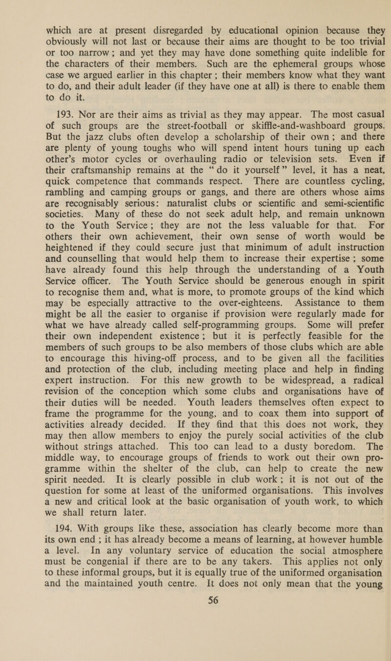 which are at present disregarded by educational opinion because they obviously will not last or because their aims are thought to be too trivial or too narrow; and yet they may have done something quite indelible for the characters of their members. Such are the ephemeral groups whose case we argued earlier in this chapter; their members know what they want to do, and their adult leader (if they have one at all) is there to enable them to do it. 193. Nor are their aims as trivial as they may appear. The most casual of such groups are the street-football or skiffle-and-washboard groups. But the jazz clubs often develop a scholarship of their own; and there are plenty of young toughs who will spend intent hours tuning up each other’s motor cycles or overhauling radio or television sets. Even if their craftsmanship remains at the “do it yourself” level, it has a neat, quick competence that commands respect. There are countless cycling, rambling and camping groups or gangs, and there are others whose aims are recognisably serious: naturalist clubs or scientific and semi-scientific societies. Many of these do not seek adult help, and remain unknown to the Youth Service; they are not the less valuable for that. For others their own achievement, their own sense of worth would be heightened if they could secure just that minimum of adult instruction and counselling that would help them to increase their expertise ; some have already found this help through the understanding of a Youth Service officer. The Youth Service should be generous enough in spirit to recognise them and, what is more, to promote groups of the kind which may be especially attractive to the over-eighteens. Assistance to them might be all the easier to organise if provision were regularly made for what we have already called self-programming groups. Some will prefer their own independent existence; but it is perfectly feasible for the members of such groups to be also members of those clubs which are able to encourage this hiving-off process, and to be given all the facilities and protection of the club, including meeting place and help in finding expert instruction. For this new growth to be widespread, a radical revision of the conception which some clubs and organisations have of their duties will be needed. Youth leaders themselves often expect to frame the programme for the young, and to coax them into support of activities already decided. If they find that this does not work, they may then allow members to enjoy the purely social activities of the club without strings attached. This too can lead to a dusty boredom. The- middle way, to encourage groups of friends to work out their own pro- gramme within the shelter of the club, can help to create the new spirit needed. It is clearly possible in club work; it is not out of the question for some at least of the uniformed organisations. This involves a new and critical look at the basic organisation of youth work, to which we shall return later. 194. With groups like these, association has clearly become more than its own end ; it has already become a means of learning, at however humble a level. In any voluntary service of education the social atmosphere must be congenial if there are to be any takers. This applies not only to these informal groups, but it is equally true of the uniformed organisation and the maintained youth centre. It does not only mean that the young