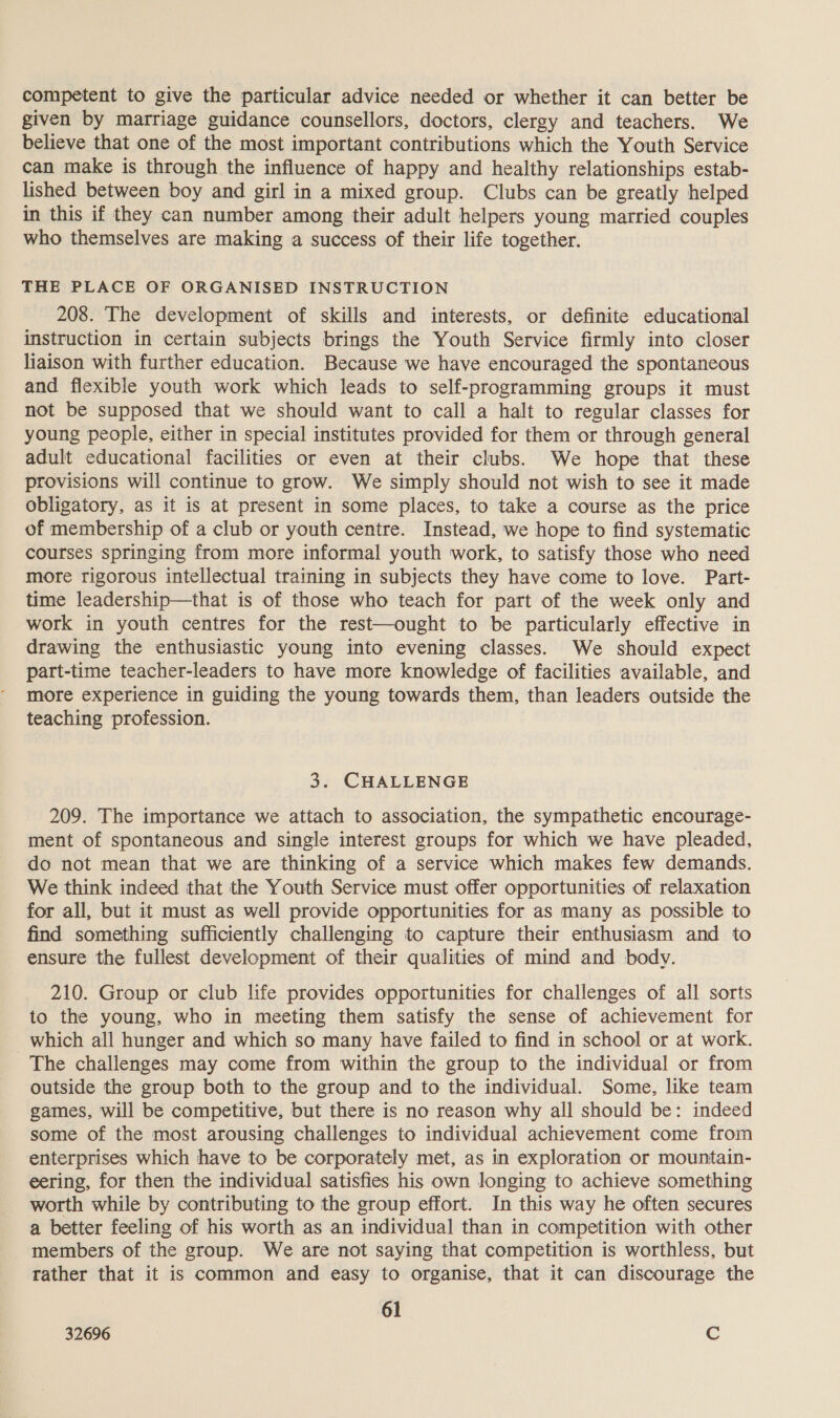 competent to give the particular advice needed or whether it can better be given by marriage guidance counsellors, doctors, clergy and teachers. We believe that one of the most important contributions which the Youth Service can make is through the influence of happy and healthy relationships estab- lished between boy and girl in a mixed group. Clubs can be greatly helped in this if they can number among their adult helpers young married couples who themselves are making a success of their life together. THE PLACE OF ORGANISED INSTRUCTION 208. The development of skills and interests, or definite educational instruction in certain subjects brings the Youth Service firmly into closer liaison with further education. Because we have encouraged the spontaneous and flexible youth work which leads to self-programming groups it must not be supposed that we should want to call a halt to regular classes for young people, either in special institutes provided for them or through general adult educational facilities or even at their clubs. We hope that these provisions will continue to grow. We simply should not wish to see it made obligatory, as it is at present in some places, to take a course as the price of membership of a club or youth centre. Instead, we hope to find systematic courses springing from more informal youth work, to satisfy those who need more rigorous intellectual training in subjects they have come to love. Part- time leadership—that is of those who teach for part of the week only and work in youth centres for the rest—ought to be particularly effective in drawing the enthusiastic young into evening classes. We should expect part-time teacher-leaders to have more knowledge of facilities available, and more experience in guiding the young towards them, than leaders outside the teaching profession. 3. CHALLENGE 209. The importance we attach to association, the sympathetic encourage- ment of spontaneous and single interest groups for which we have pleaded, do not mean that we are thinking of a service which makes few demands. We think indeed that the Youth Service must offer opportunities of relaxation for all, but it must as well provide opportunities for as many as possible to find something sufficiently challenging to capture their enthusiasm and to ensure the fullest development of their qualities of mind and body. 210. Group or club life provides opportunities for challenges of all sorts to the young, who in meeting them satisfy the sense of achievement for _ which all hunger and which so many have failed to find in school or at work. The challenges may come from within the group to the individual or from outside the group both to the group and to the individual. Some, like team games, will be competitive, but there is no reason why all should be: indeed some of the most arousing challenges to individual achievement come from enterprises which have to be corporately met, as in exploration or mountain- eering, for then the individual satisfies his own longing to achieve something worth while by contributing to the group effort. In this way he often secures a better feeling of his worth as an individual than in competition with other members of the group. We are not saying that competition is worthless, but rather that it is common and easy to organise, that it can discourage the 61