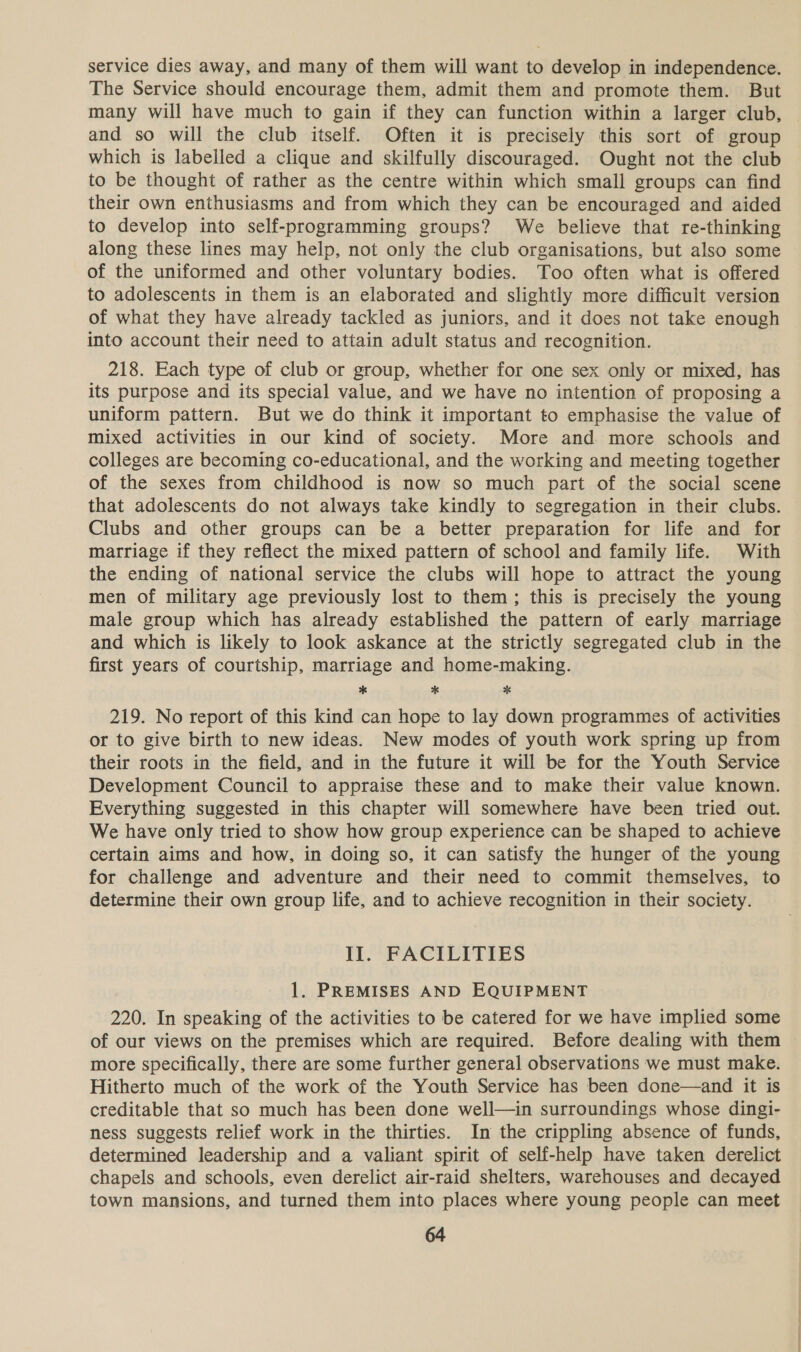 service dies away, and many of them will want to develop in independence. The Service should encourage them, admit them and promote them. But many will have much to gain if they can function within a larger club, and so will the club itself. Often it is precisely this sort of group which is labelled a clique and skilfully discouraged. Ought not the club to be thought of rather as the centre within which small groups can find their own enthusiasms and from which they can be encouraged and aided to develop into self-programming groups? We believe that re-thinking along these lines may help, not only the club organisations, but also some of the uniformed and other voluntary bodies. Too often what is offered to adolescents in them is an elaborated and slightly more difficult version of what they have already tackled as juniors, and it does not take enough into account their need to attain adult status and recognition. 218. Each type of club or group, whether for one sex only or mixed, has its purpose and its special value, and we have no intention of proposing a uniform pattern. But we do think it important to emphasise the value of mixed activities in our kind of society. More and more schools and colleges are becoming co-educational, and the working and meeting together of the sexes from childhood is now so much part of the social scene that adolescents do not always take kindly to segregation in their clubs. Clubs and other groups can be a better preparation for life and for marriage if they reflect the mixed pattern of school and family life. With the ending of national service the clubs will hope to attract the young men of military age previously lost to them; this is precisely the young male group which has already established the pattern of early marriage and which is likely to look askance at the strictly segregated club in the first years of courtship, marriage and home-making. * * * 219. No report of this kind can hope to lay down programmes of activities or to give birth to new ideas. New modes of youth work spring up from their roots in the field, and in the future it will be for the Youth Service Development Council to appraise these and to make their value known. Everything suggested in this chapter will somewhere have been tried out. We have only tried to show how group experience can be shaped to achieve certain aims and how, in doing so, it can satisfy the hunger of the young for challenge and adventure and their need to commit themselves, to determine their own group life, and to achieve recognition in their society. Il. FACILITIES 1. PREMISES AND EQUIPMENT 220. In speaking of the activities to be catered for we have implied some of our views on the premises which are required. Before dealing with them more specifically, there are some further general observations we must make. Hitherto much of the work of the Youth Service has been done—and it is creditable that so much has been done well—in surroundings whose dingi- ness suggests relief work in the thirties. In the crippling absence of funds, determined leadership and a valiant spirit of self-help have taken derelict chapels and schools, even derelict air-raid shelters, warehouses and decayed town mansions, and turned them into places where young people can meet