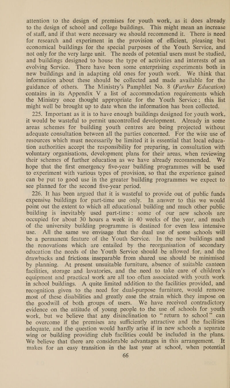 attention to the design of premises for youth work, as it does already to the design of school and college buildings. This might mean an increase of staff, and if that were necessary we should recommend it. There is need for research and experiment in the provision of efficient, pleasing but economical buildings for the special purposes of the Youth Service, and not only for the very large unit. The needs of potential users must be studied, and buildings designed to house the type of activities and interests of an evolving Service. There have been some enterprising experiments both in new buildings and in adapting old ones for youth work. We think that information about these should be collected and made available for the guidance of others. The Ministry’s Pamphlet No. 8 (Further Education) contains in its Appendix V a list of accommodation requirements which the Ministry once thought appropriate for the Youth Service; this list might well be brought up to date when the information has been collected. _ 225. Important as it is to have enough buildings designed for youth work, it would be wasteful to permit uncontrolled development. Already in some areas schemes for building youth centres are being projected without adequate consultation between all the parties concerned. For the wise use of resources which must necessarily be limited it is essential that local educa- tion authorities accept the responsibility for preparing, in consultation with voluntary organisations, development plans for their areas, when reviewing their schemes of further education as we have already recommended. We hope that the first emergency five-year building programmes will be used to experiment with various types of provision, so that the experience gained can be put to good use in the greater building programmes we expect to see planned for the second five-year period. 226. It has been argued that it is wasteful to provide out of public funds expensive buildings for part-time use only. In answer to this we would point out the extent to which all educational building and much other public building is inevitably used part-time: some of our new schools are occupied for about 30 hours a week in 40 weeks of the year, and much of the university building programme is destined for even less intensive use. All the same we envisage that the dual use of some schools will be a permanent feature of the Youth Service. In the new buildings and the renovations which are entailed by the reorganisation of secondary education the needs of the Youth Service should be allowed for, and the drawbacks and frictions inseparable from shared use should be minimised by planning. At present unsuitable furniture, absence of suitable canteen facilities, storage and lavatories, and the need to take care of children’s equipment and practical work are all too often associated with youth work in school buildings. A quite limited addition to the facilities provided, and recognition given to the need for dual-purpose furniture, would remove most of these disabilities and greatly ease the strain which they impose on the goodwill of both groups of users. We have received contradictory evidence on the attitude of young people to the use of schools for youth work, but we believe that any disinclination to “return to school” can be overcome if the premises are sufficiently attractive and the facilities adequate, and the question would hardly arise if in new schools a separate wing or building providing club facilities could be included in the plans. We believe that there are considerable advantages in this arrangement. It makes for an easy transition in the last year at school, when potential