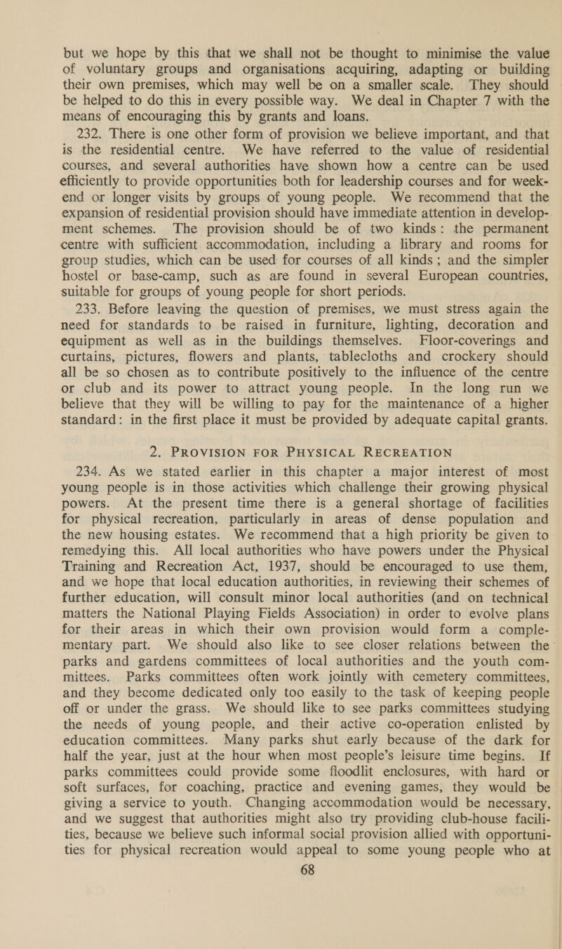 but we hope by this that we shall not be thought to minimise the value of voluntary groups and organisations acquiring, adapting or building their own premises, which may well be on a smaller scale. They should be helped to do this in every possible way. We deal in Chapter 7 with the means of encouraging this by grants and loans. 232. There is one other form of provision we believe important, and that is the residential centre. We have referred to the value of residential courses, and several authorities have shown how a centre can be used efficiently to provide opportunities both for leadership courses and for week- end or longer visits by groups of young people. We recommend that the expansion of residential provision should have immediate attention in develop- ment schemes. The provision should be of two kinds: the permanent centre with sufficient accommodation, including a library and rooms for group studies, which can be used for courses of all kinds; and the simpler hostel or base-camp, such as are found in several European countries, suitable for groups of young people for short periods. 233. Before leaving the question of premises, we must stress again the need for standards to be raised in furniture, lighting, decoration and equipment as well as in the buildings themselves. Floor-coverings and curtains, pictures, flowers and plants, tablecloths and crockery should all be so chosen as to contribute positively to the influence of the centre or club and its power to attract young people. In the long run we believe that they will be willing to pay for the maintenance of a higher standard: in the first place it must be provided by adequate capital grants. 2. PROVISION FOR PHYSICAL RECREATION 234. As we stated earlier in this chapter a major interest of most young people is in those activities which challenge their growing physical powers. At the present time there is a general shortage of facilities for physical recreation, particularly in areas of dense population and the new housing estates. We recommend that a high priority be given to remedying this. All local authorities who have powers under the Physical Training and Recreation Act, 1937, should be encouraged to use them, and we hope that local education authorities, in reviewing their schemes of further education, will consult minor local authorities (and on technical matters the National Playing Fields Association) in order to evolve plans for their areas in which their own provision would form a comple- mentary part. We should also like to see closer relations between the’ parks and gardens committees of local authorities and the youth com- mittees. Parks committees often work jointly with cemetery committees, and they become dedicated only too easily to the task of keeping people off or under the grass. We should like to see parks committees studying the needs of young people, and their active co-operation enlisted by education committees. Many parks shut early because of the dark for half the year, just at the hour when most people’s leisure time begins. If parks committees could provide some floodlit enclosures, with hard or soft surfaces, for coaching, practice and evening games, they would be giving a service to youth. Changing accommodation would be necessary, and we suggest that authorities might also try providing club-house facili- ties, because we believe such informal social provision allied with opportuni- ties for physical recreation would appeal to some young people who at