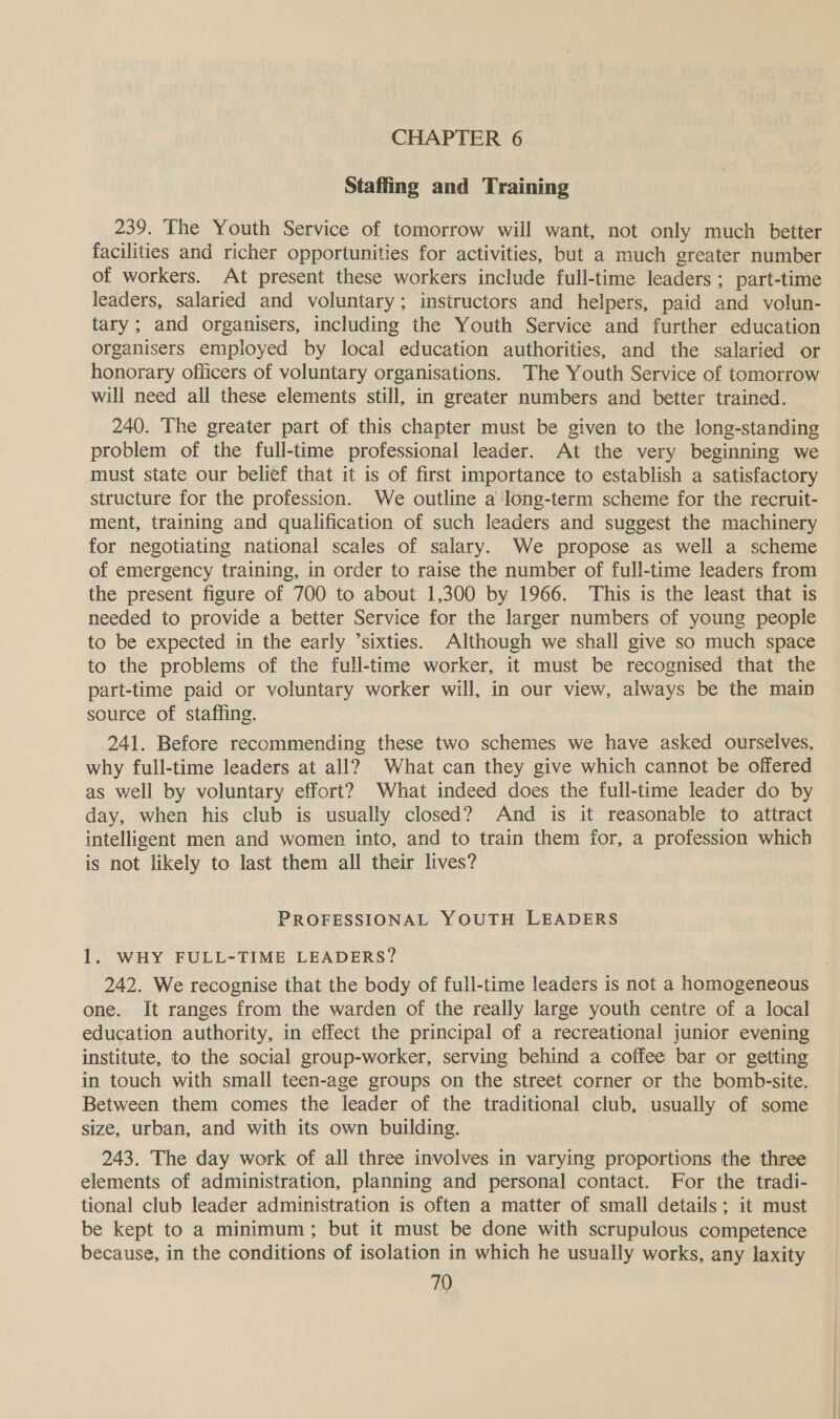 CHAPTER 6 Staffing and Training 239. The Youth Service of tomorrow will want, not only much better facilities and richer opportunities for activities, but a much greater number of workers. At present these workers include full-time leaders ; part-time leaders, salaried and voluntary; insiructors and helpers, paid and volun- tary; and organisers, including the Youth Service and further education organisers employed by local education authorities, and the salaried or honorary officers of voluntary organisations. The Youth Service of tomorrow will need all these elements still, in greater numbers and better trained. 240. The greater part of this chapter must be given to the long-standing problem of the full-time professional leader. At the very beginning we must state our belief that it is of first importance to establish a satisfactory structure for the profession. We outline a long-term scheme for the recruit- ment, training and qualification of such leaders and suggest the machinery for negotiating national scales of salary. We propose as well a scheme of emergency training, in order to raise the number of full-time leaders from the present figure of 700 to about 1,300 by 1966. This is the least that is needed to provide a better Service for the larger numbers of young people to be expected in the early ’sixties. Although we shall give so much space to the problems of the full-time worker, it must be recognised that the part-time paid or voluntary worker will, in our view, always be the main source of staffing. 241. Before recommending these two schemes we have asked ourselves, why full-time leaders at all? What can they give which cannot be offered as well by voluntary effort? What indeed does the full-time leader do by day, when his club is usually closed? And is it reasonable to attract intelligent men and women into, and to train them for, a profession which is not likely to last them all their lives? PROFESSIONAL YOUTH LEADERS 1. WHY FULL-TIME LEADERS? 242. We recognise that the body of full-time leaders is not a homogeneous one. It ranges from the warden of the really large youth centre of a local education authority, in effect the principal of a recreational junior evening institute, to the social group-worker, serving behind a coffee bar or getting in touch with small teen-age groups on the street corner or the bomb-site. Between them comes the leader of the traditional club, usually of some size, urban, and with its own building. 243. The day work of all three involves in varying proportions the three elements of administration, planning and personal contact. For the tradi- tional club leader administration is often a matter of small details ; it must be kept to a minimum ; but it must be done with scrupulous competence because, in the conditions of isolation in which he usually works, any laxity