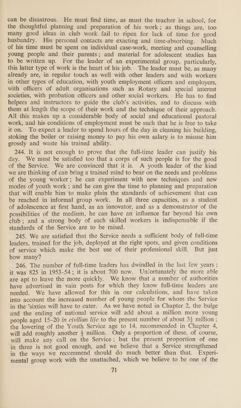 can be disastrous. He must find time, as must the teacher in school, for the thoughtful planning and preparation of his work; as things are, too many good ideas in club work fail to ripen for lack of time for good husbandry. His personal contacts are exacting and time-absorbing. Much of his time must be spent on individual case-work, meeting and counselling young people and their parents; and material for adolescent studies has to be written up. For the leader of an experimental group, particularly, this latter type of work is the heart of his job. The leader must be, as many already are, in regular touch as well with other leaders and with workers in other types of education, with youth employment officers and employers, with officers of adult organisations such as Rotary and special interest societies, with probation officers and other social workers. He has to find helpers and instructors to guide the club’s activities, and to discuss with them at length the scope of their work and the technique of their approach. All this makes up a considerable body of social and educational pastoral work, and his conditions of employment must be such that he is free to take it on. To expect a leader to spend hours of the day in cleaning his building, stoking the boiler or raising money to pay his own salary is to misuse him grossly and waste his trained ability. 244. It is not enough to prove that the full-time leader can justify his day. We must be satisfied too that a corps of such people is for the good of the Service. We are convinced that it is. A youth leader of the kind we are thinking of can bring a trained mind to bear on the needs and problems of the young worker; he can experiment with new techniques and new modes of youth work ; and he can give the time to planning and preparation that will enable him to make plain the standards of achievement that can be reached in informal group work. In all three capacities, as a student of adolescence at first hand, as an innovator, and as a demonstrator of the possibilities of the medium, he can have an influence far beyond his own club; and a strong body of such skilled workers is indispensable if the standards of the Service are to be raised. 245. We are satisfied that the Service needs a sufficient body of full-time leaders, trained for the job, deployed at the right spots, and given conditions of service which make the best use of their professional skill. But just how many? 246. The number of full-time leaders has dwindled in the last few years ; it was 825 in 1953-54; it is about 700 now. Unfortunately the more able are apt to leave the more quickly. We know that a number of authorities have advertised in vain posts for which they know full-time leaders are needed. We have allowed for this in our calculations, and have taken - into account the increased number of young people for whom the Service in the ’sixties will have to cater. As we have noted in Chapter 2, the bulge and the ending of national service will add about a million more young people aged 15-20 in civilian life to the present number of about 32 million ; the lowering of the Youth Service age to 14, recommended in Chapter 4, will add roughly another 4 million. Only a proportion of these, of course, will make any call on the Service; but the present proportion of one in three is not good enough, and we believe that a Service strengthened in the ways we recommend should do much better than that. Experi- mental group work with the unattached, which we believe to be one of the