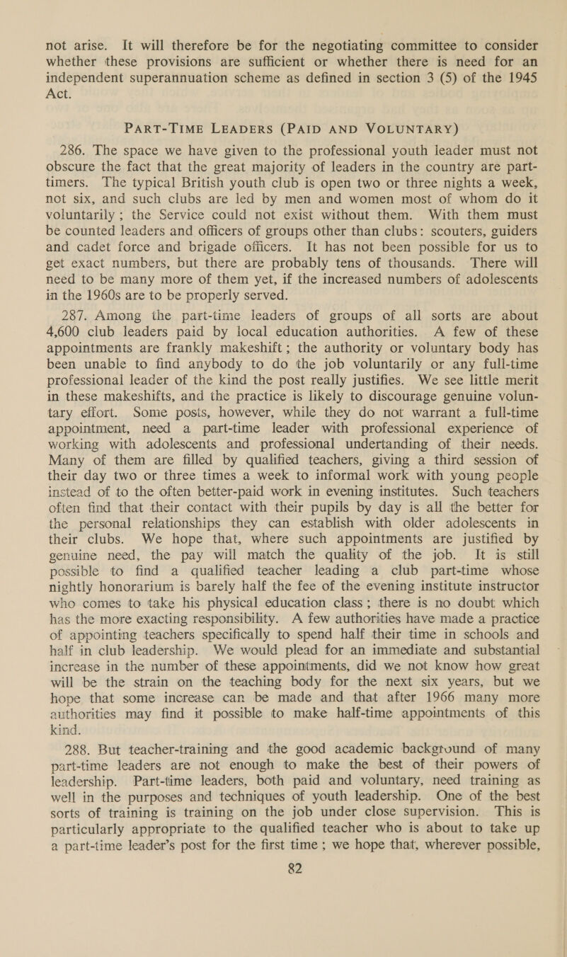not arise. It will therefore be for the negotiating committee to consider whether these provisions are sufficient or whether there is need for an independent superannuation scheme as defined in section 3 (5) of the 1945 Act. PART-TIME LEADERS (PAID AND VOLUNTARY) 2386. The space we have given to the professional youth leader must not obscure the fact that the great majority of leaders in the country are part- timers. The typical British youth club is open two or three nights a week, not six, and such clubs are led by men and women most of whom do it voluntarily ; the Service could not exist without them. With them must be counted leaders and officers of groups other than clubs: scouters, guiders and cadet force and brigade officers. It has not been possible for us to get exact numbers, but there are probably tens of thousands. There will need to be many more of them yet, if the increased numbers of adolescents in the 1960s are to be properly served. 287. Among the part-time leaders of groups of all sorts are about 4,600 club leaders paid by local education authorities. A few of these appointments are frankly makeshift; the authority or voluntary body has been unable to find anybody to do the job voluntarily or any full-time professional leader of the kind the post really justifies. We see little merit in these makeshifts, and the practice is likely to discourage genuine volun- tary effort. Some posits, however, while they do not warrant a full-time appointment, need a part-time leader with professional experience of working with adolescents and professional undertanding of their needs. Many of them are filled by qualified teachers, giving a third session of their day two or three times a week to informal work with young people instead of to the often better-paid work in evening institutes. Such teachers often find that their contact with their pupils by day is all the better for the personal relationships they can establish with older adolescents in their clubs. We hope that, where such appointments are justified by genuine need, the pay will match the quality of the job. It is still possible to find a qualified teacher leading a club part-time whose nightly honorarium is barely half the fee of the evening institute instructor who comes to take his physical education class; there is no doubt which has the more exacting responsibility. A few authorities have made a practice of appointing teachers specifically to spend half their time in schools and half in club leadership. We would plead for an immediate and substantial increase in the number of these appointments, did we not know how great will be the strain on the teaching body for the next six years, but we hope that some increase can be made and that after 1966 many more authorities may find it possible to make half-time appointments of this kind. 288. But teacher-training and the good academic backgtuund of many part-time leaders are not enough to make the best of their powers of leadership. Part-time leaders, both paid and voluntary, need training as well in the purposes and techniques of youth leadership. One of the best sorts of training is training on the job under close supervision. This is particularly appropriate to the qualified teacher who is about to take up a part-time leader’s post for the first time ; we hope that, wherever possible,
