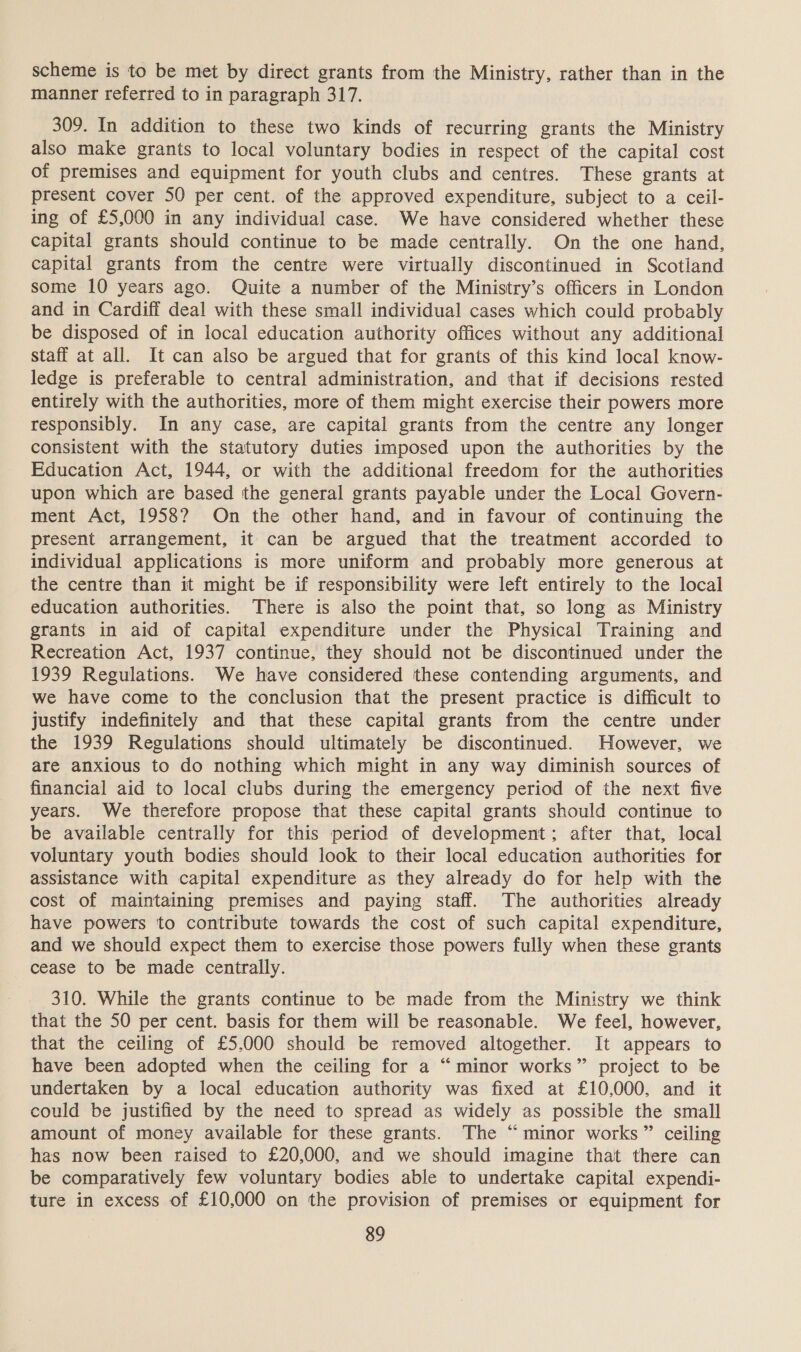 scheme is to be met by direct grants from the Ministry, rather than in the manner referred to in paragraph 317. 309. In addition to these two kinds of recurring grants the Ministry also make grants to local voluntary bodies in respect of the capital cost of premises and equipment for youth clubs and centres. These grants at present cover 50 per cent. of the approved expenditure, subject to a ceil- ing of £5,000 in any individual case. We have considered whether these capital grants should continue to be made centrally. On the one hand, capital grants from the centre were virtually discontinued in Scotland some 10 years ago. Quite a number of the Ministry’s officers in London and in Cardiff deal with these small individual cases which could probably be disposed of in local education authority offices without any additional staff at all. It can also be argued that for grants of this kind local know- ledge is preferable to central administration, and that if decisions rested entirely with the authorities, more of them might exercise their powers more responsibly. In any case, are capital grants from the centre any longer consistent with the statutory duties imposed upon the authorities by the Education Act, 1944, or with the additional freedom for the authorities upon which are based the general grants payable under the Local Govern- ment Act, 1958? On the other hand, and in favour of continuing the present arrangement, it can be argued that the treatment accorded to individual applications is more uniform and probably more generous at the centre than it might be if responsibility were left entirely to the local education authorities. There is also the point that, so long as Ministry grants in aid of capital expenditure under the Physical Training and Recreation Act, 1937 continue, they should not be discontinued under the 1939 Regulations. We have considered these contending arguments, and we have come to the conclusion that the present practice is difficult to justify indefinitely and that these capital grants from the centre under the 1939 Regulations should ultimately be discontinued. However, we are anxious to do nothing which might in any way diminish sources of financial aid to local clubs during the emergency period of the next five years. We therefore propose that these capital grants should continue to be available centrally for this period of development; after that, local voluntary youth bodies should look to their local education authorities for assistance with capital expenditure as they already do for help with the cost of maintaining premises and paying staff. The authorities already have powers to contribute towards the cost of such capital expenditure, and we should expect them to exercise those powers fully when these grants cease to be made centrally. 310. While the grants continue to be made from the Ministry we think that the 50 per cent. basis for them will be reasonable. We feel, however, that the ceiling of £5,000 should be removed altogether. It appears to have been adopted when the ceiling for a “minor works” project to be undertaken by a local education authority was fixed at £10,000, and it could be justified by the need to spread as widely as possible the small amount of money available for these grants. The “minor works” ceiling has now been raised to £20,000, and we should imagine that there can be comparatively few voluntary bodies able to undertake capital expendi- ture in excess of £10,000 on the provision of premises or equipment for