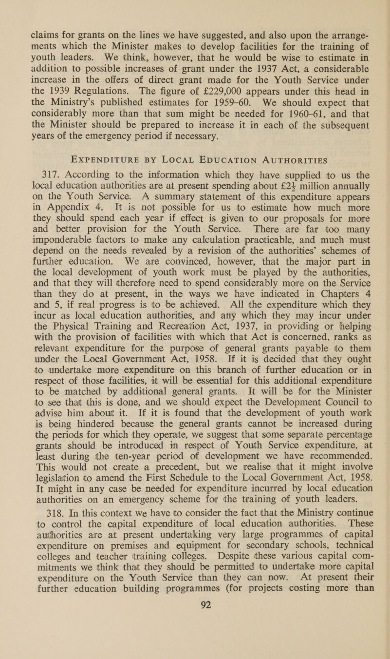 claims for grants on the lines we have suggested, and also upon the arrange- ments which the Minister makes to develop facilities for the training of youth leaders. We think, however, that he would be wise to estimate in addition to possible increases of grant under the 1937 Act, a considerable increase in the offers of direct grant made for the Youth Service under the 1939 Regulations. The figure of £229,000 appears under this head in the Ministry’s published estimates for 1959-60. We should expect that considerably more than that sum might be needed for 1960-61, and that the Minister should be prepared to increase it in each of the subsequent years of the emergency period if necessary. EXPENDITURE BY LOCAL EDUCATION AUTHORITIES 317. According to the information which they have supplied to us the loca] education authorities are at present spending about £24 million annually on the Youth Service. A summary statement of this expenditure appears in Appendix 4. It is not possible for us to estimate how much more they should spend each year if effect is given to our proposals for more and better provision for the Youth Service. There are far too many imponderable factors to make any calculation practicable, and much must depend on the needs revealed by a revision of the authorities’ schemes of further education. We are convinced, however, that the major part in the local development of youth work must be played by the authorities, and that they will therefore need to spend considerably more on the Service than they do at present, in the ways we have indicated in Chapters 4 and 5, if real progress is to be achieved. All the expenditure which they incur as local education authorities, and any which they may incur under the Physical Training and Recreation Act, 1937, in providing or helping with the provision of facilities with which that Act is concerned, ranks as relevant expenditure for the purpose of general grants payable to them under the Local Government Act, 1958. If it is decided that they ought to undertake more expenditure on this branch of further education or in respect of those facilities, it will be essential for this additional expenditure to be matched by additional general grants. It will be for the Minister to see that this is done, and we should expect the Development Council to advise him about it. If it is found that the development of youth work is being hindered because the general grants cannot be increased during the periods for which they operate, we suggest that some separate percentage grants should be introduced in respect of Youth Service expenditure, at least during the ten-year period of development we have recommended. This would not create a precedent, but we realise that it might involve legislation to amend the First Schedule to the Local Government Act, 1958. It might in any case be needed for expenditure incurred by local education authorities on an emergency scheme for the training of youth leaders. 318. In this context we have to consider the fact that the Ministry continue to control the capital expenditure of local education authorities. These authorities are at present undertaking very large programmes of capital expenditure on premises and equipment for secondary schools, technical colleges and teacher training colleges. Despite these various capital com- mitments we think that they should be permitted to undertake more capital expenditure on the Youth Service than they can now. At present their further education building programmes (for projects costing more than
