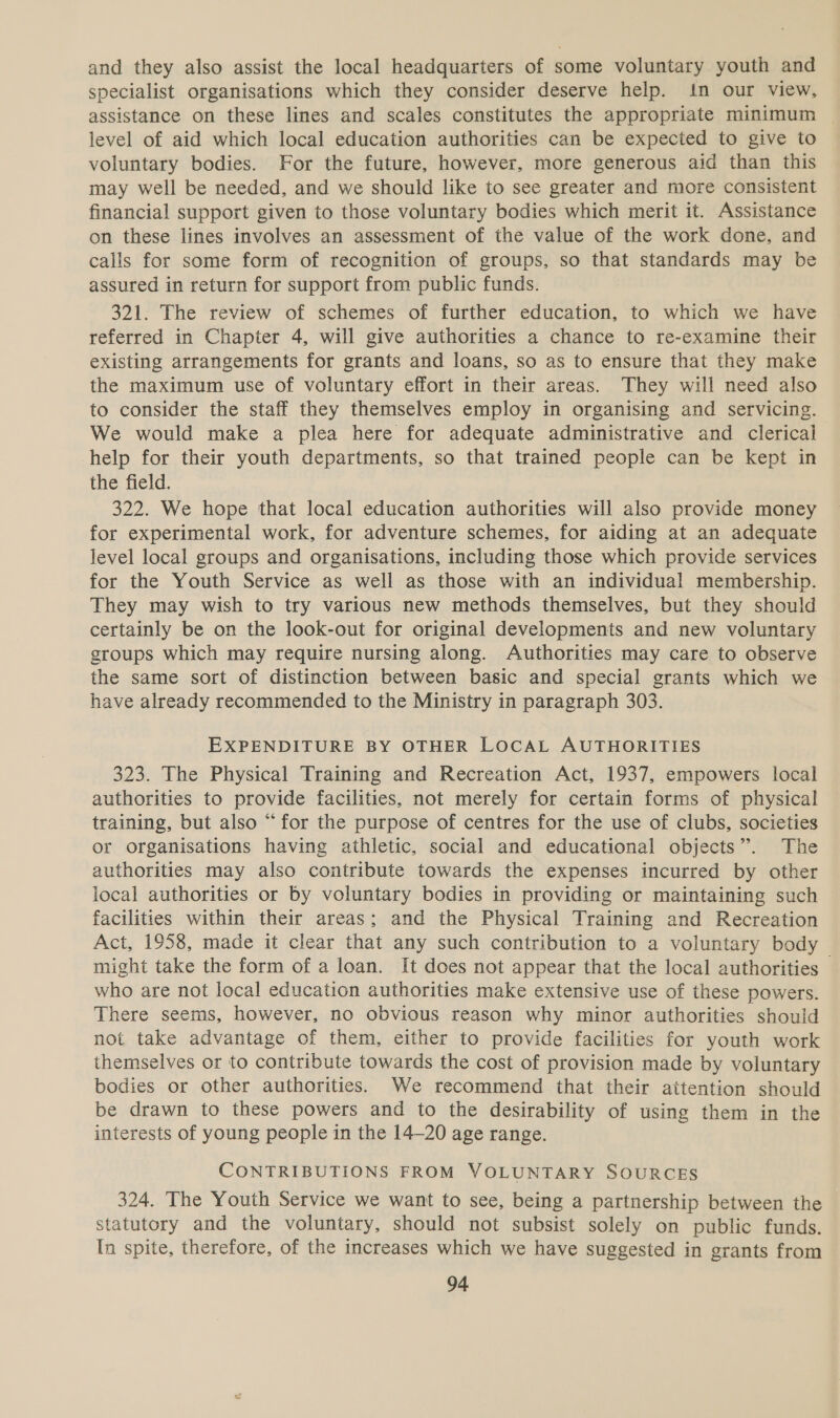 and they also assist the local headquarters of some voluntary youth and specialist organisations which they consider deserve help. in our view, assistance on these lines and scales constitutes the appropriate minimum level of aid which local education authorities can be expected to give to voluntary bodies. For the future, however, more generous aid than this may well be needed, and we should like to see greater and more consistent financial support given to those voluntary bodies which merit it. Assistance on these lines involves an assessment of the value of the work done, and calls for some form of recognition of groups, so that standards may be assured in return for support from public funds. 321. The review of schemes of further education, to which we have referred in Chapter 4, will give authorities a chance to re-examine their existing arrangements for grants and loans, so as to ensure that they make the maximum use of voluntary effort in their areas. They will need also to consider the staff they themselves employ in organising and servicing. We would make a plea here for adequate administrative and clerical help for their youth departments, so that trained people can be kept in the field. 322. We hope that local education authorities will also provide money for experimental work, for adventure schemes, for aiding at an adequate level local groups and organisations, including those which provide services for the Youth Service as well as those with an individual membership. They may wish to try various new methods themselves, but they should certainly be on the look-out for original developments and new voluntary groups which may require nursing along. Authorities may care to observe the same sort of distinction between basic and special grants which we have already recommended to the Ministry in paragraph 303. EXPENDITURE BY OTHER LOCAL AUTHORITIES 323. The Physical Training and Recreation Act, 1937, empowers local authorities to provide facilities, not merely for certain forms of physical training, but also “for the purpose of centres for the use of clubs, societies or organisations having athletic, social and educational objects”. The authorities may also contribute towards the expenses incurred by other local authorities or by voluntary bodies in providing or maintaining such facilities within their areas; and the Physical Training and Recreation Act, 1958, made it clear that any such contribution to a voluntary body might take the form of a loan. It does not appear that the local authorities — who are not local education authorities make extensive use of these powers. There seems, however, no obvious reason why minor authorities should not take advantage of them, either to provide facilities for youth work themselves or to contribute towards the cost of provision made by voluntary bodies or other authorities. We recommend that their attention should be drawn to these powers and to the desirability of using them in the interests of young people in the 14-20 age range. CONTRIBUTIONS FROM VOLUNTARY SOURCES 324. The Youth Service we want to see, being a partnership between the statutory and the voluntary, should not subsist solely on public funds. In spite, therefore, of the increases which we have suggested in grants from