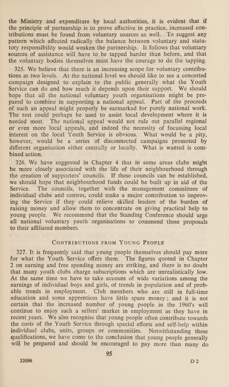 the Ministry and expenditure by local authorities, it is evident that if the principle of partnership is to prove effective in practice, increased con- tributions must be found from voluntary sources as well. To suggest any pattern which affected radically the balance between voluntary and statu- tory responsibility would weaken the partnership. It follows that voluntary sources of assistance will have to be tapped harder than before, and that the voluntary bodies themselves must have the courage to do the tapping. 325. We believe that there is an increasing scope for voluntary contribu- tions at two levels. At the national level we should like to see a concerted campaign designed to explain to the public generally what the Youth Service can do and how much it depends upon their support. We should hope that all the national voluntary youth organisations might be pre- pared to combine in supporting a national appeal. Part of the proceeds of such an appeal might properly be earmarked for purely national work. The rest could perhaps be used to assist local development where it is needed most. The national appeal would not rule out parallel regional or even more local appeals, and indeed the necessity of focussing local interest on the local Youth Service is obvious. What would be a pity, however, would be a series of disconnected campaigns promoted by different organisation either centrally or locally. What is wanted is com- bined action. 326. We have suggested in Chapter 4 that in some areas clubs might be more closely associated with the life of their neighbourhood through the creation of supporters’ councils. If these councils can be established, we should hope that neighbourhood funds could be built up in aid of the Service. The councils, together with the management committees of individual clubs and centres, could make a major contribution to improv- ing the Service if they could relieve skilled leaders of the burden of raising money and allow them to concentrate on giving practical help to young people. We recommend that the Standing Conference should urge all national voluntary youth organisations to commend these proposals to their affiliated members. CONTRIBUTIONS FROM YOUNG PEOPLE 327. It is frequently said that young people themselves should pay more for what the Youth Service offers them. The figures quoted in Chapter 2 on earning and free spending money are striking, and there is no doubt that many youth clubs charge subscriptions which are unrealistically low. At the same time we have to take account of wide variations among the earnings of individual boys and girls, of trends in population and of prob- able trends in employment. Club members who are still in full-time education and some apprentices have little spare money; and it is not certain that the increased number of young people in the 1960’s will continue to enjoy such a sellers’ market in employment as they have in recent years. We also recognise that young people often contribute towards the costs of the Youth Service through special efforts and self-help within individual clubs, units, groups or communities. Notwithstanding these qualifications, we have come to the conclusion that young people generally will be prepared and should be encouraged to pay more than many do 95