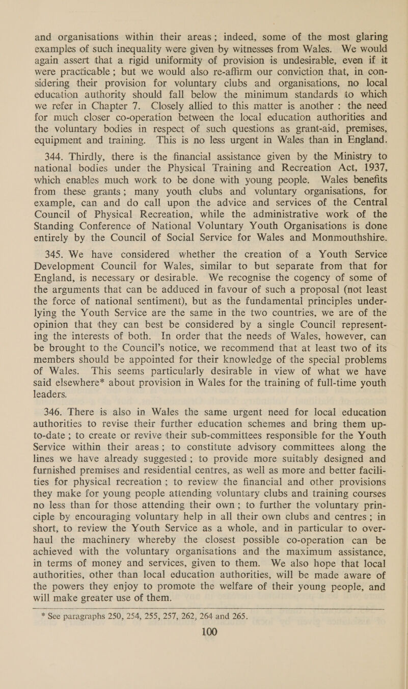 and organisations within their areas; indeed, some of the most glaring examples of such inequality were given by witnesses from Wales. We would again assert that a rigid uniformity of provision is undesirable, even if it were practicable ; but we would also re-affirm our conviction that, in con- sidering their provision for voluntary clubs and organisations, no local education authority should fall below the minimum standards to which we refer in Chapter 7. Closely allied to this matter is another : the need for much closer co-operation between the local education authorities and the voluntary bodies in respect of such questions as grant-aid, premises, equipment and training. This is no less urgent in Wales than in England. 344. Thirdly, there is the financial assistance given by the Ministry to national bodies under the Physical Training and Recreation Act, 1937, which enables much work to be done with young people. Wales benefits from these grants; many youth clubs and voluntary organisations, for example, can and do call upon the advice and services of the Central Council of Physical Recreation, while the administrative work of the Standing Conference of National Voluntary Youth Organisations is done entirely by the Council of Social Service for Wales and Monmouthshire. 345. We have considered whether the creation of a Youth Service Development Council for Wales, similar to but separate from that for England, is necessary or desirable. We recognise the cogency of some of the arguments that can be adduced in favour of such a proposal (not least the force of national sentiment), but as the fundamental principles under- lying the Youth Service are the same in the two countries, we are of the opinion that they can best be considered by a single Council represent- ing the interests of both. In order that the needs of Wales, however, can be brought to the Council’s notice, we recommend that at least two of its members should be appointed for their knowledge of the special problems of Wales. This seems particularly desirable in view of what we have said elsewhere* about provision in Wales for the training of full-time youth leaders. 346. There is also in Wales the same urgent need for local education authorities to revise their further education schemes and bring them up- to-date ; to create or revive their sub-committees responsible for the Youth Service within their areas; to constitute advisory committees along the lines we have already suggested; to provide more suitably designed and furnished premises and residential centres, as well as more and better facili- ties for physical recreation ; to review the financial and other provisions they make for young people attending voluntary clubs and training courses no less than for those attending their own; to further the voluntary prin- ciple by encouraging voluntary help in all their own clubs and centres ; in short, to review the Youth Service as a whole, and in particular to over- haul the machinery whereby the closest possible co-operation can be achieved with the voluntary organisations and the maximum assistance, in terms of money and services, given to them. We also hope that local authorities, other than local education authorities, will be made aware of the powers they enjoy to promote the welfare of their young people, and will make greater use of them. * See paragraphs 250, 254, 255, 257, 262, 264 and 265. 