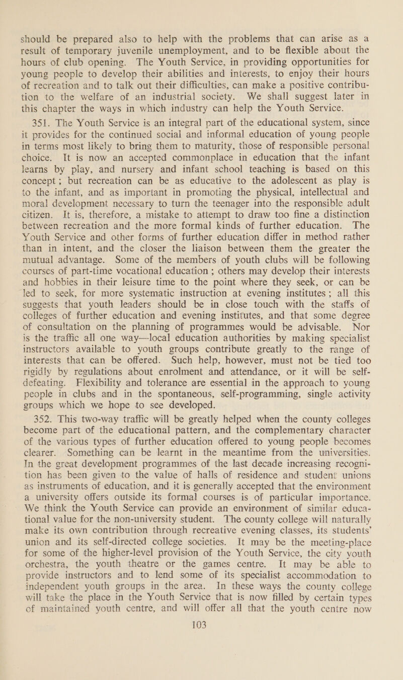 should be prepared also to help with the problems that can arise as a result of temporary juvenile unemployment, and to be flexible about the hours of club opening. The Youth Service, in providing opportunities for young people to develop their abilities and interests, to enjoy their hours of recreation and to talk out their difficulties, can make a positive contribu- tion to the welfare of an industrial society. We shall suggest later in this chapter the ways in which industry can help the Youth Service. 351. The Youth Service is an integral part of the educational system, since it provides for the continued social and informal education of young people in terms most likely to bring them to maturity, those of responsible personal choice. It is now an accepted commonplace in education that the infant learns by play, and nursery and infant school teaching is based on this concept ; but recreation can be as educative to the adolescent as play is to the infant, and as important in promoting the physical, intellectual and moral development necessary to turn the teenager into the responsible adult citizen. It is, therefore, a mistake to attempt to draw too fine a distinction between recreation and the more formal kinds of further education. The Youth Service and other forms of further education differ in method rather than in intent, and the closer the liaison between them the greater the mutual advantage. Some of the members of youth clubs will be following courses of part-time vocational education ; others may develop their interests and hobbies in their leisure time to the point where they seek, or can be led to seek, for more systematic instruction at evening institutes; all this suggests that youth leaders should be in close touch with the staffs of colleges of further education and evening institutes, and that some degree of consultation on the planning of programmes would be advisable. Nor is the traffic all one way—local education authorities by making specialist instructors available to youth groups contribute greatly to the range of interests that can be offered. Such help, however, must not be tied too rigidly by regulations about enrolment and attendance, or it will be self- defeating. Flexibility and tolerance are essential in the approach to young people in clubs and in the spontaneous, self-programming, single activity groups which we hope to see developed. 352. This two-way traffic will be greatly helped when the county colleges become part of the educational pattern, and the complementary character of the various types of further education offered to young people becomes clearer. Something can be learnt in the meantime from the universities. Tn the great development programmes of the last decade increasing recogni- tion has been given to the value of halls of residence and student unions as instruments of education, and it is generally accepted that the environment a university offers outside its formal courses is of particular importance. We think the Youth Service can provide an environment of similar educa- tional value for the non-university student. The county college will naturally make its own contribution through recreative evening classes, its students’ union and its self-directed college societies. It may be the meeting-place for some of the higher-level provision of the Youth Service, the city youth orchestra, the youth theatre or the games centre. It may be able to provide instructors and to lend some of its specialist accommodation to independent youth groups in the area. In these ways the county college will take the place in the Youth Service that is now filled by certain types of maintained youth centre, and will offer all that the youth centre now
