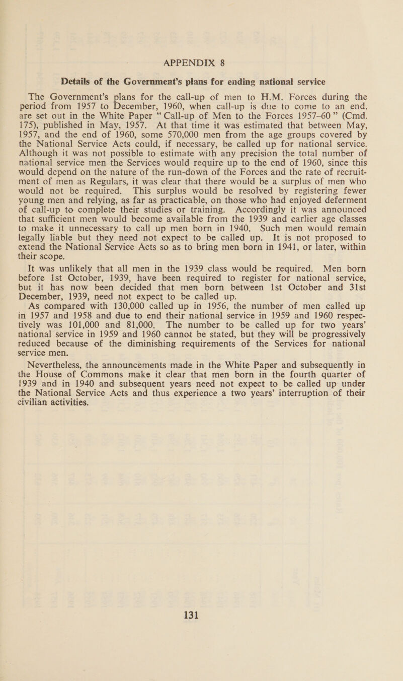 Details of the Government’s plans for ending national service The Government’s plans for the call-up of men to H.M. Forces during the period from 1957 to December, 1960, when call-up is due to come to an end, are set out in the White Paper “Call-up of Men to the Forces 1957-60” (Cmd. 175), published in May, 1957. At that time it was estimated that between May, 1957, and the end of 1960, some 570,000 men from the age groups covered by the National Service Acts could, if necessary, be called up for national service. Although it was not possible to estimate with any precision the total number of national service men the Services would require up to the end of 1960, since this would depend on the nature of the run-down of the Forces and the rate of recruit- ment of men as Regulars, it was clear that there would be a surplus of men who would not be required. This surplus would be resolved by registering fewer young men and relying, as far as practicable, on those who had enjoyed deferment of call-up to complete their studies or training. Accordingly it was announced that sufficient men would become available from the 1939 and earlier age classes to make it unnecessary to call up men born in 1940. Such men would remain legally liable but they need not expect to be called up. It is not proposed to extend the National Service Acts so as to bring men born in 1941, or later, within their scope. It was unlikely that all men in the 1939 class would be required. Men born before Ist October, 1939, have been required to register for national service, but it has now been decided that men born between Ist October and 31st December, 1939, need not expect to be called up. As compared with 130,000 called up in 1956, the number of men called up in 1957 and 1958 and due to end their national service in 1959 and 1960 respec- tively was 101,000 and 81,000. The number to be called up for two years’ national service in 1959 and 1960 cannot be stated, but they will be progressively reduced because of the diminishing requirements of the Services for national service men. Nevertheless, the announcements made in the White Paper and subsequently in the House of Commons make it clear that men born in the fourth quarter of 1939 and in 1940 and subsequent years need not expect to be called up under the National Service Acts and thus experience a two years’ interruption of their civilian activities.