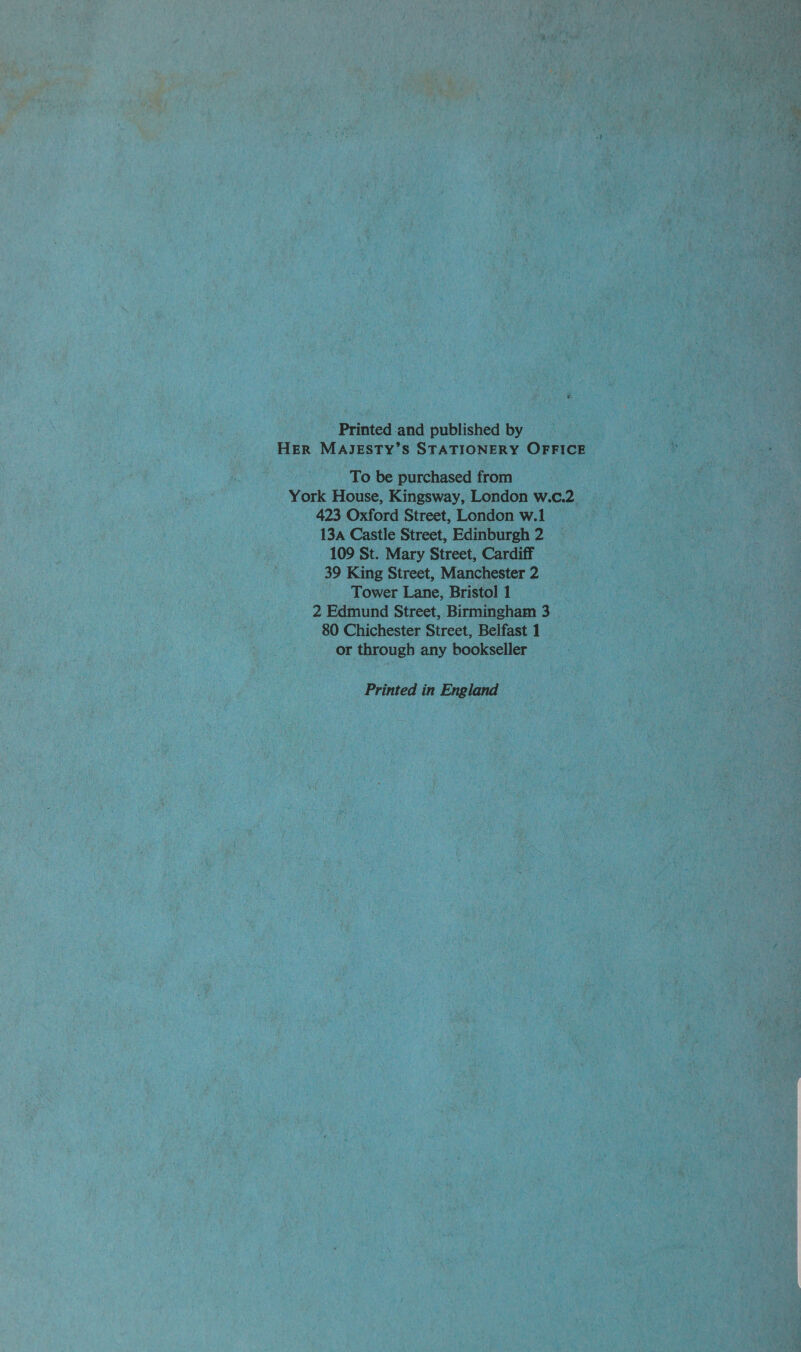 Printed-and published by HER MAJESTY’S STATIONERY OFFICE To be purchased from York House, Kingsway, London w.c.2 423 Oxford Street, London w.1 13a Castle Street, Edinburgh 2 109 St. Mary Street, Cardiff 39 King Street, Manchester 2 Tower Lane, Bristol 1 2 Edmund Street, Birmingham 3 80 Chichester Street, Belfast 1 or through any bookseller Printed in England