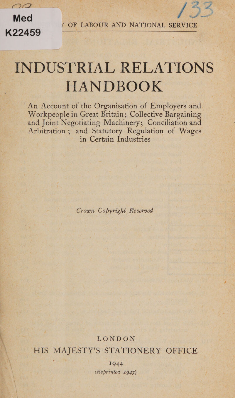 ——m ltt Med | Se at ice ¢ OF LABOUR AND NATIONAL SERVICE K22459 Gee INDUSTRIAL RELATIONS HANDBOOK An Account of the Organisation of Employers and Workpeople in Great Britain; Collective Bargaining and Joint Negotiating Machinery; Conciliation and Arbitration ; and Statutory Regulation of Wages in Certain Industries Crown Copyright Reserved LONDON HIS MAJESTY’S STATIONERY OFFICE 1944 (Reprinted 1947)