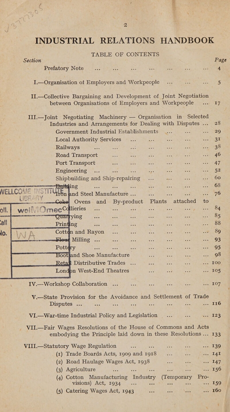 INDUSTRIAL RELATIONS HANDBOOK TABLE OF CONTENTS Section Page Prefatory Note aa ee es oS Ae Me pin. a4 I.—Organisation of Employers and Workpeople_ ... bree ty 21 es II.—Collective Bargaining and Development of Joint Negotiation between Organisations of Employers and Workpeople ... 17 III.—Joint Negotiating Machinery — Organisation in Selected Industries and Arrangements for Dealing with Disputes ... 28 Government Industrial Establishments ... oe Seo. Local Authority Services... ae = = icoyaat Railways a cae wn at aa ae saz Bo Road Transport Be Se e. oes a 46 Port Transport se a ae i ee SE SNOAT; Engineering ... as a rae soll See) ee are and Ship-repairing.... ~ ar soe O00 68 ‘ ait ae ee attached to 84 85 88 89 93 95 2 i : ee soo etal Distributi af ed ae ee Soule pn West-End Theatres ame a iat re FOS IV.—Workshop Collaboration ... Be ue sve oe hey Ly, V.—State Provision for the Avoidance and Settlement of Trade Disputes ... Me as ae se =e ree os EO VI.—War-time Industrial Policy and Legislation... ee w. 123 VII.—Fair Wages Resolutions of the House of Commons and Acts embodying the Principle laid down in these Resolutions ... 133 VIII.—Statutory Wage Regulation e: x. ey sak 30 (1) Trade Boards Acts, 1909 and Pox Fi. ra My Ae (2) Road Haulage Wages Act, 1938 i ss Wap P 8) (3) Agriculture et fa ay el 50 (4) Cotton Manufacturing Industry (Temporary Pro- visions) Act, 1934 aA ae as pe oie (5) Catering Wages Act, 1943 ene m3 ah soe LOO