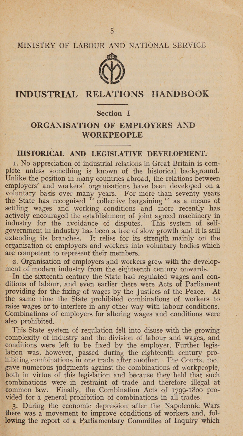 MINISTRY OF LABOUR AND NATIONAL SERVICE @®) INDUSTRIAL RELATIONS HANDBOOK  Section I ORGANISATION OF EMPLOYERS AND WORKPEOPLE HISTORICAL AND LEGISLATIVE DEVELOPMENT. 1. No appreciation of industrial relations in Great Britain is com- — plete unless something is known of the historical background. Unlike the position in many countries abroad, the relations between employers’ and workers’ organisations have been developed on a voluntary basis over many years. For more than seventy years the State has recognised ‘‘ collective bargaining ’’ as a means of settling wages and working conditions and more recently has actively encouraged the establishment of joint agreed machinery in industry for the avoidance of disputes. This system of self- extending its branches. It relies for its strength mainly on the organisation of employers and workers into voluntary bodies which are competent to represent their members. 2. Organisation of employers and workers grew with the develop: ment of modern industry from the eighteenth century onwards. In the sixteenth century the State had regulated wages and con- i This State system of regulation fell into disuse with the growing lation was, however, passed during the eighteenth century pro- combinations were in restraint of trade and therefore illegal at common law. Finally, the Combination Acts of 1799-1800 pro- 3. During the economic depression after the Napoleonic Wars there was a movement to improve conditions of workers and, fol-