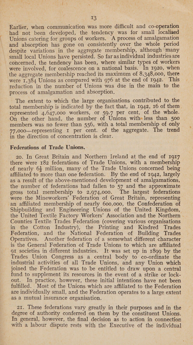 Earlier, when communication was more difficult and co-operation had not been developed, the tendency was for small localised Unions catering for groups of workers. A process of amalgamation and absorption has gone on consistently over the whole period despite variations in the aggregate membership, although ‘many small local Unions have persisted. So far as individual industries are concerned, the tendency has been, where similar types of workers were involved, for coalescence on a national basis. In 1920, when the aggregate membership reached its maximum of 8,348,000, there were 1,384 Unions as compared with 976 at the end of 1942. This reduction in the number of Unions was due in the main to the process of amalgamation and absorption. The extent to which the large organisations contributed to the total membership is indicated by the fact that, in 1942, 16 of them. represented 4,647,000 workers, or 59.7 per cent. of the whole. On the other hand, the number of Unions with» less than 500 members was no fewer than 556, with a total membership of only 77,000—representing I per cent. of the aggregate. The trend in the direction of concentration is clear. Federations of Trade Unions. 20. In Great Britain and Northern Ireland at the end of 1917 there were 182 federations of Trade Unions, with a membership of nearly 63 million, many of the Trade Unions concerned being affiliated to more than one federation. By the end of 1942, largely as a result of the above-mentioned development of amalgamations, the number of federations had fallen to 57 and the approximate gross total membership to 2,974,000. The largest federations were the Mineworkers’ Federation of Great Britain, representing an affiliated membership of nearly 600,000, the Confederation of Shipbuilding and Engineering Unions of the United Kingdom, the United Textile Factory Workers’ Association and the Northern Counties Textile Trades Federation (covering various organisations in the Cotton Industry), the Printing and Kindred Trades Federation, and the National Federation of Building Trades Operatives. Another federation of a somewhat different character is the General Federation of Trade Unions to which are affiliated QI societies in different industries. It was set up in 1899 by the Trades Union Congress as a central body to co-ordinate the industrial activities of all Trade Unions, and any Union which joined the Federation was to be entitled to draw upon a central fund to supplement its resources in the event of a strike or lock- out. In practice, however, these initial intentions have not been fulfilled. Most of the Unions which are affiliated to the Federation are individually small, and the Federation operates to a large extent as a mutual insurance organisation. 21. These federations vary greatly in their purposes and in the degree of authority conferred on them by the constituent Unions. In general, however, the final decision as to action in connection with a labour dispute rests with the Executive of the individual