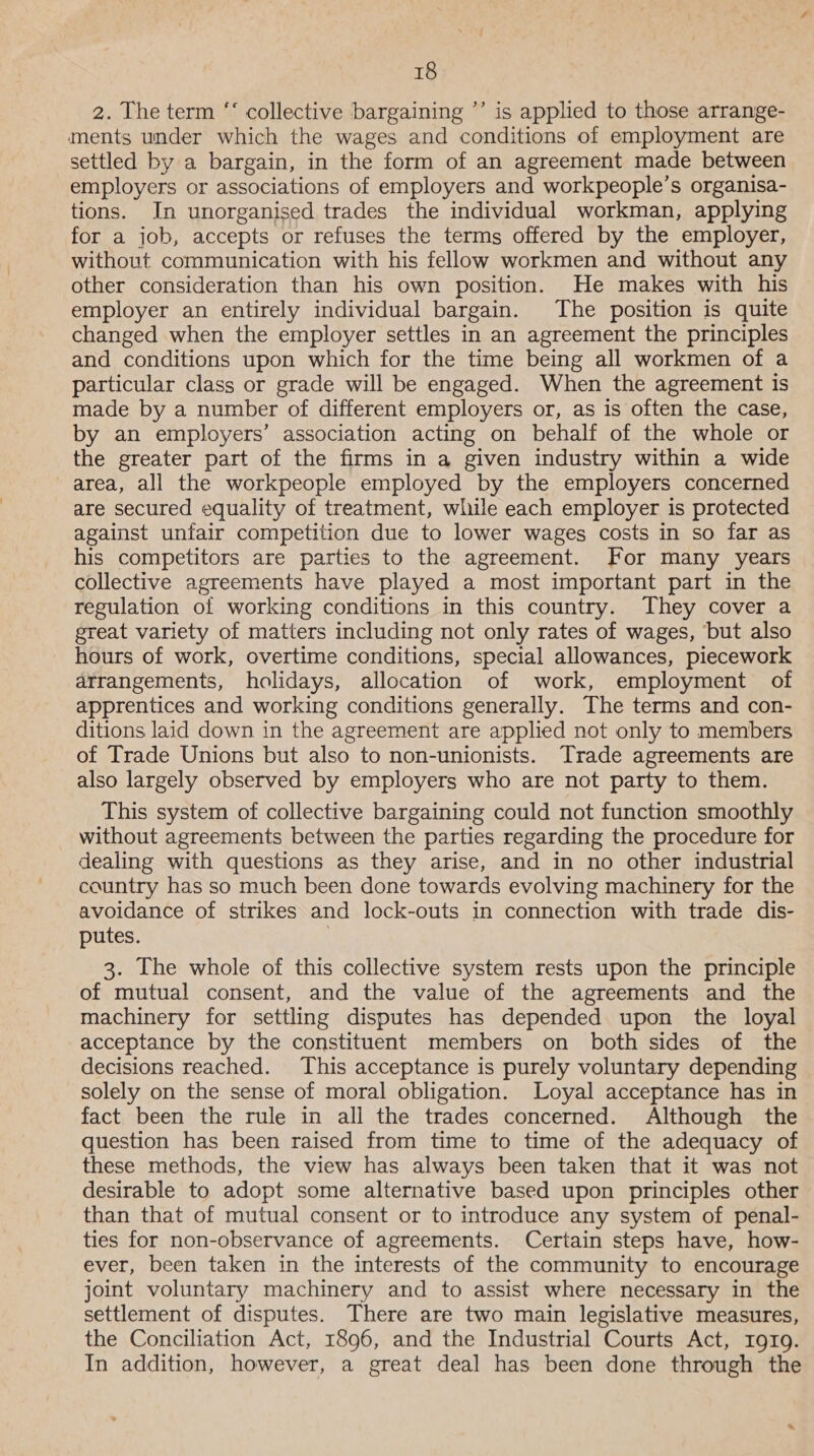 2. The term ‘‘ collective bargaining ’’ is applied to those arrange- ments under which the wages and conditions of employment are settled by a bargain, in the form of an agreement made between employers or associations of employers and workpeople’s organisa- tions. In unorganised trades the individual workman, applying for a job, accepts or refuses the terms offered by the employer, without communication with his fellow workmen and without any other consideration than his own position. He makes with his employer an entirely individual bargain. The position is quite changed when the employer settles in an agreement the principles and conditions upon which for the time being all workmen of a particular class or grade will be engaged. When the agreement is made by a number of different employers or, as is often the case, by an employers’ association acting on behalf of the whole or the greater part of the firms in a given industry within a wide area, all the workpeople employed by the employers concerned are secured equality of treatment, while each employer is protected against unfair competition due to lower wages costs in so far as his competitors are parties to the agreement. For many years collective agreements have played a most important part in the regulation of working conditions in this country. They cover a great variety of matters including not only rates of wages, but also hours of work, overtime conditions, special allowances, piecework arrangements, holidays, allocation of work, employment of apprentices and working conditions generally. The terms and con- ditions laid down in the agreement are applied not only to members of Trade Unions but also to non-unionists. Trade agreements are also largely observed by employers who are not party to them. This system of collective bargaining could not function smoothly without agreements between the parties regarding the procedure for dealing with questions as they arise, and in no other industrial country has so much been done towards evolving machinery for the avoidance of strikes and lock-outs in connection with trade dis- putes. | 3. The whole of this collective system rests upon the principle of mutual consent, and the value of the agreements and the machinery for settling disputes has depended upon the loyal acceptance by the constituent members on both sides of the decisions reached. This acceptance is purely voluntary depending solely on the sense of moral obligation. Loyal acceptance has in fact been the rule in all the trades concerned. Although the question has been raised from time to time of the adequacy of these methods, the view has always been taken that it was not desirable to adopt some alternative based upon principles other than that of mutual consent or to introduce any system of penal- ties for non-observance of agreements. Certain steps have, how- ever, been taken in the interests of the community to encourage joint voluntary machinery and to assist where necessary in the settlement of disputes. There are two main legislative measures, the Conciliation Act, 1896, and the Industrial Courts Act, rgr19. In addition, however, a great deal has been done through the