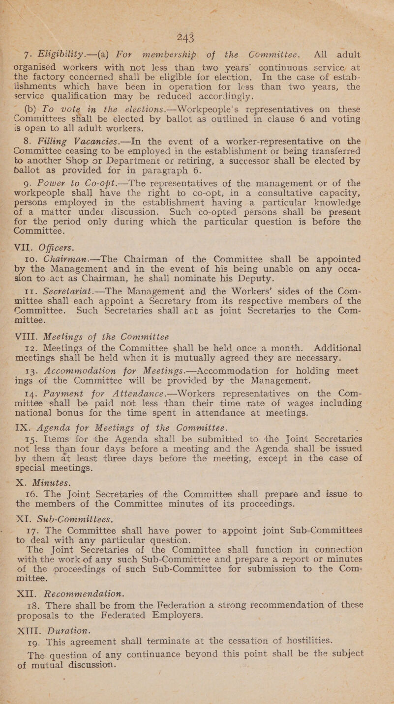 7. Eligibility.—(a) For membership of the Committee. All adult organised workers with not less than two years’ continuous service at the factory concerned shall be eligible for election. In the case of estab- service qualification may be reduced accordingly. _ (b) Lo vote in the elections.—Workpeople’s representatives on these Committees shall be elected by ballot as outlined in clause 6 and voting is open to all adult workers. 8. Filling Vacancies —In the event of a worker-representative on the Committee ceasing to be employed in the establishment or being transferred to another Shop or Department cr retiring, a successor shall be elected by ballot as provided for in paragraph 6. 9g. Power to Co-opt.—The representatives of the management or of the workpeople shall have the right to co-opt, in a consultative capacity, of a matter under discussion. Such co-opted persons shall be present for the period only during which the particular question is before the Committee. VII. Officers. 10. Chairman.—The Chairman of the Committee shall be appointed by the Management and in the event of his being unable on any occa- sion to act as Chairman, he shall nominate his Deputy. 11. Secretariat.—The Management and the Workers’ sides of the Com- mittee shall each appoint a Secretary from its respective members of the Committee. Such Secretaries shall act as joint Secretaries to the Com- mittee. VIII. Meetings of the Committee 12. Meetings of the Committee shall be held once a month. Additional meetings shall be held when it is mutually agreed they are necessary. 13. Accommodation for Meetings.—Accommodation for holding meet ings of the Committee will be provided by the Management. 14. Payment for Attendance.—Workers representatives on the Com- mittee shall be paid not less than their time rate of wages including national bonus for the time spent in attendance at meetings. IX. Agenda for Meetings of the Committee. 15. Items for the Agenda shall be submitted to the Joint Secretaries not less than four days before a meeting and the Agenda shall be issued by them at least three days before the meeting, except in the case of special meetings. 16. The Joint Secretaries of the Committee shall prepare and issue to the members of the Committee minutes of its proceedings. XI. Sub-Committees. 17. The Committee shall have power to appoint joint Sub-Committees to deal with any particular question. . The Joint Secretaries of the Committee shall function in connection with the work of any such Sub-Committee and prepare a report or minutes of the proceedings of such Sub-Committee for submission to the Com- mittee. XII. Recommendation. . 18. There shall be from the Federation a strong recommendation of these proposals to the Federated Employers. XI. Duration. 19. This agreement shall terminate at the cessation of hostilities. The question of any continuance beyond this point shall be the subject of mutual discussion.