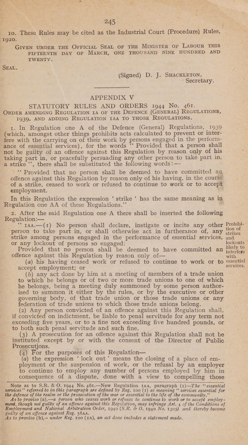 ‘ je #, Ee sf - . nee Fig ae i f = Ron 245 | | 10. These Rules may be cited as the Industrial Court (Procedure) Rules, 1920. Fe GIVEN UNDER THE OFFICIAL SEAL OF THE MINISTER OF LABOUR THIS FIFTEENTH DAY OF MARCH, ONE THOUSAND NINE HUNDRED AND TWENTY. SEAL. (Signed) D. J. SHACKLETON, Secretary. APPENDIX V STATUTORY RULES AND ORDERS 1944 No. 461. ORDER AMENDING REGULATION IA OF THE DEFENCE (GENERAL) REGULATIONS, 1939, AND ADDING REGULATION IAA TO THOSE REGULATIONS. 1. In Regulation one A of the Defence (General) Regulations, 1939 (which, amongst other things prohibits acts calculated to prevent or inter- fere with the carrying on of their work by persons engaged in the perform- ance of essential services), for the words ‘‘ Provided that a person shall not be guilty of an offence against this Regulation by reason only of his taking part in, or peacefully persuading any other person to take part in, a strike ’’, there shall be substituted the following words :—- of a strike, ceased to work or refused to continue to work or to accept employment. ; Regulation one AA of these Regulations.’’ 2. After the said Regulation one A there shall be inserted the following Regulation:— ““ yaa.—(1) No person shall declare, instigate or incite any other ‘person to take part in, or shall otherwise act in furtherance of, any strike among persons engaged-in the performance of essential services, or any lockout of persons so engaged: Provided that no person shall be deemed to have committed an offence against this Regulation by reason only of— (a) his having ceased work or refused to continue to work or to accept employment; or (b) any act done by him at a meeting of members of a trade union to which he belongs or of two or more trade unions to one of which he belongs, being a meeting duly summoned by some person author- ised to summon it either by the rules, or by the executive or other governing body, of that trade union or those trade unions or any federation of trade unions to which those trade unions belong. (2) Any person convicted of an offence against this Regulation shall, if convicted on indictment, be liable to penal servitude for any term not exceeding five years, or to a fine not exceeding five hundred pounds, or to both such penal servitude and such fine. i (3) A prosecution for an offence against this Regulation shall not be instituted except by or with the consent of the Director of Public Prosecutions. | (4) For the purposes of this Regulation— (a) the expression ‘lock out’ means the closing of a place of em- ployment or the suspension of work, or the refusal by an employer to continue to employ any number of persons employed by him in consequence of a dispute, done with a view to compelling those Note as to S.R. &amp; O. 1944 No. 461.—New Regulation 1Aa, paragraph (1)—The “‘ essential services”’ referred to in this paragraph are defined by Reg. 100 (1) as meaning “ services essential for the defence of the realm or the prosecution of the war or essential to the life of the community.” As to proviso (a),—a person who ceases work or refuses to continue to work or to accept employ- _ ment, though not guilty of an offence against this Regulation, may infringe Art. 4 of the Conditions of Employment and National Arbitration Order, 1940 (S.R. &amp; O. 1940 No. 1305) and thereby become guilty of an offence against Reg. 58AA. As to proviso (b),— under Reg. 100 (1A), an act done includes a statement made. Prohibi- ° tion of strikes and lockouts — likely to interfere with essential services.