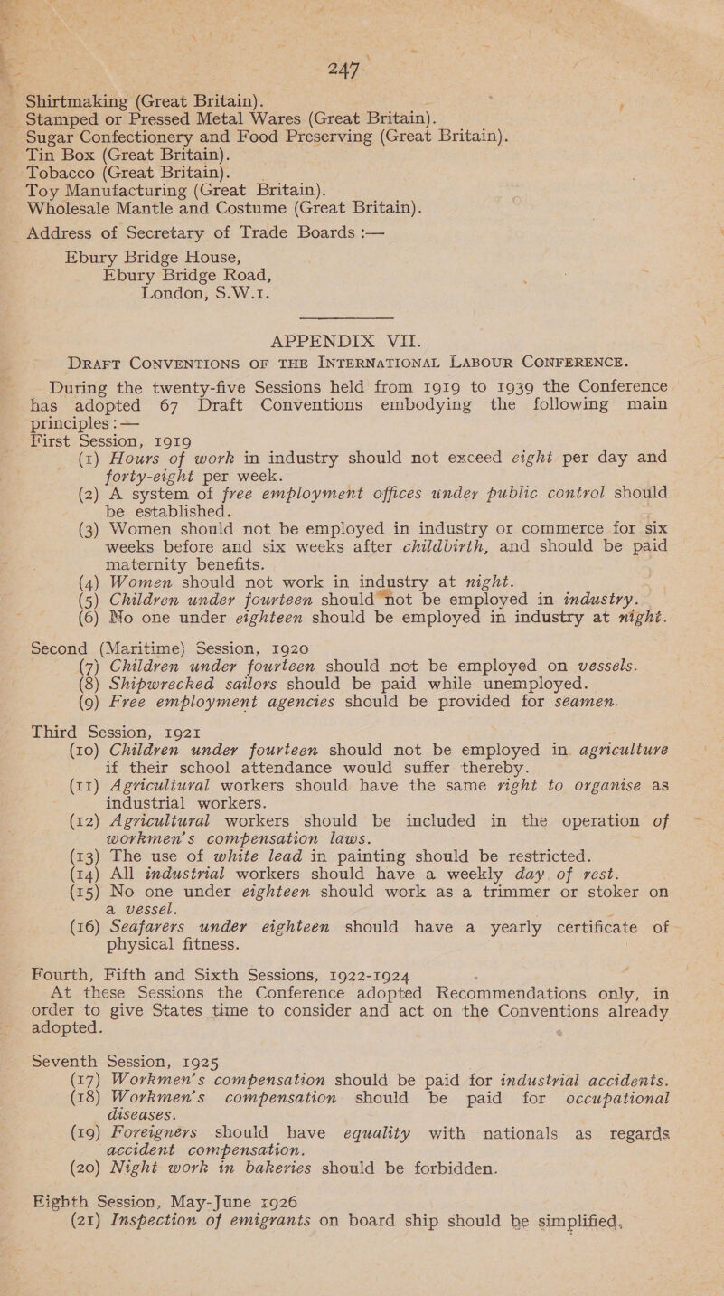 4 247 Sugar Confectionery and Food Preserving (Great Britain). Tin Box (Great Britain). Tobacco (Great Britain). Toy Manufacturing (Great Britain). Wholesale Mantle and Costume (Great Britain). Address of Secretary of Trade Boards :— Ebury Bridge House, Ebury Bridge Road, London, $.W.1. APPENDIX VII. DRAFT CONVENTIONS OF THE INTERNATIONAL LABOUR CONFERENCE. - During the twenty-five Sessions held from 1919 to 1939 the Conference has adopted 67 Draft Conventions embodying the following main principles : — First Session, I919 (1) Hours of work in industry should not exceed eight per day and forty-eight per week. (2) A system of free employment offices under public control should be established. (3) Women should not be employed in industry or commerce for six weeks before and six weeks after childbirth, and should be paid maternity benefits. (4) Women should not work in industry at night. (5) Childven under fourteen should not be employed in industry. (6) Mo one under eighteen should be employed in industry at nighi. Second (Maritime) Session, 1920 (7) Children under fourteen should not be employed on vessels. (8) Shipwrecked sailors should be paid while unemployed. (9) Free employment agencies should be provided for seamen. Third Session, 1921 (10) Children under fourteen should not be employed in agriculture if their school attendance would suffer thereby. (11) Agricultural workers should have the same right to organise as industrial workers. (12) Agricultural workers should be included in the operation of workmen's compensation laws. (z3) The use of white lead in painting should be restricted. (14) All industrial workers should have a weekly day of rest. (15) No one under eighteen should work as a trimmer or stoker on a vessel. (16) Seafarers under eighteen should have a yearly certificate of physical fitness. Fourth, Fifth and Sixth Sessions, 1922-1924 At these Sessions the Conference adopted Recommendations only, in order to give States time to consider and act on the Conventions already adopted. : Seventh Session, 1925 (17) Workmen’s compensation should be paid for industrial accidents. (18) Workmen’s compensation should be paid for occupational diseases. (19) Foreigners should have equality with nationals as_ regards accident compensation. (20) Night work in bakeries should be forbidden. Eighth Session, May-June 1926 (21) Inspection of emigrants on board ship should he simplified,