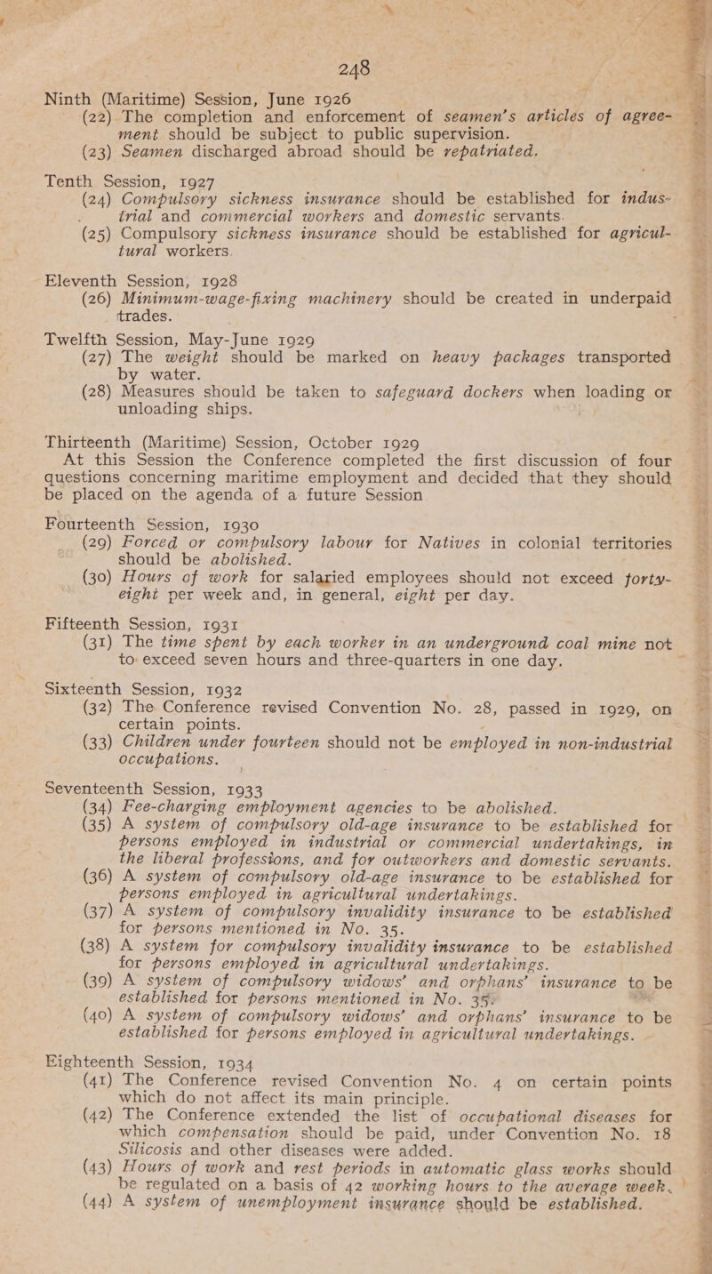 Ninth (Maritime) Session, June 1926 ment should be subject to public supervision. (23) Seamen discharged abroad should be repatriated. Tenth Session, 1927 ; (24) Compulsory sickness insurance should be established for indus- trial and commercial workers and domestic servants. (25) Compulsory sickness insurance should be established for agricul- tural workers. Eleventh Session, 1928 trades. Twelfth Session, May-June 1929 (27) The weight should be marked on heavy packages transported by water. (28) Measures should be taken to safeguard dockers when loading or unloading ships. Thirteenth (Maritime) Session, October 1929 At this Session the Conference completed the first discussion of four questions concerning maritime employment and decided that they should be placed on the agenda of a future Session Fourteenth Session, 1930 (29) Forced or compulsory labour for Natives in colonial territories should be abolished. (30) Hours of work for salaried employees should not exceed forty- eight per week and, in general, eight per day. Fifteenth Session, 1931 to: exceed seven hours and three-quarters in one day. Sixteenth Session, 1932 (32) The Conference revised Convention No. 28, passed in 1929, on certain points. (33) Children under fourteen should not be employed in non-industrial occupations. Seventeenth Session, 1933 (34) Fee-charging employment agencies to be abolished. persons employed in industrial or commercial undertakings, in the liberal professions, and for outworkers and domestic servants. (36) A system of compulsory old-age insurance to be established for persons employed in agricultural undertakings. (37) A system of compulsory invalidity insurance to be established’ for persons mentioned in No. 35. (38) A system for compulsory invalidity insurance to be established for persons employed in agricultural undertakings. (39) A system of compulsory widows’ and orphans’ insurance to be established for persons mentioned in No. 35. at (40) A system of compulsory widows’ and orphans’ insurance to be established for persons employed in agricultural undertakings. Eighteenth Session, 1934 (41) The Conference revised Convention No. 4 on certain points which do not affect its main principle. (42) The Conference extended the list of occupational diseases for which compensation should be paid, under Convention No. 18 Silicosis and other diseases were added. (43) Hours of work and rest periods in automatic glass works should be regulated on a basis of 42 working hours to the average week, (44) A system of unemployment insurance should be established.  ee TSE i. hy ft ies 8 Ae Md 7 we fay oe -