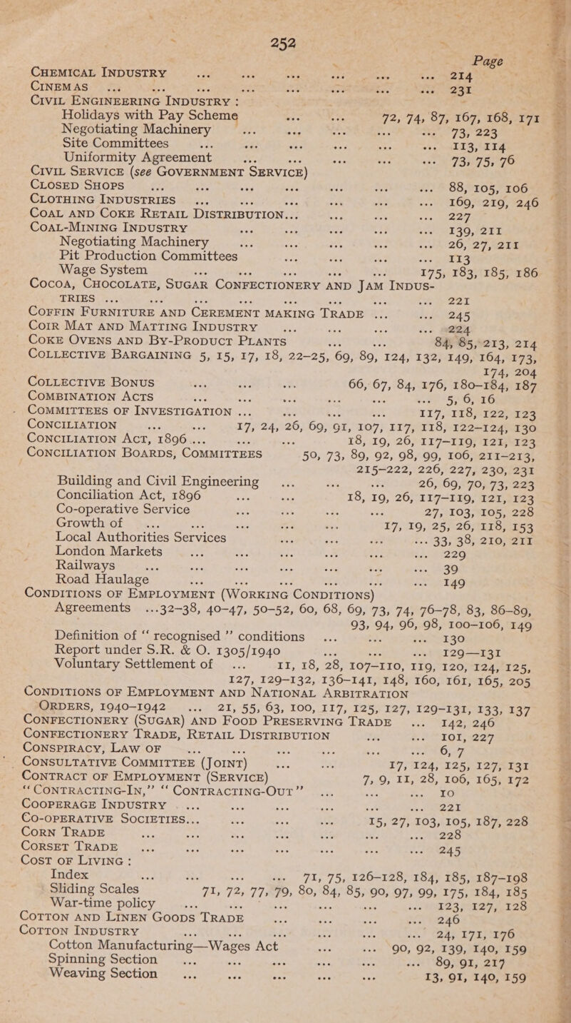: Page CHEMICAL INDUSTRY fe ak oy hehe ers baie Le CINEMAS... i Me ri Eat vse 231 Civit ENGINEERING INDUSTRY : Holidays with Pay Scheme a 72, 74, 87, 167, 168, 171 Negotiating Machinery mee bee “He : s++ 73, 223 Site Committees 23 oa i a ie veg MAES ET Uniformity Agreement ae 3-3 Ab sto SEY STO CIVIL SERVICE (see GOVERNMENT SERVICE) CLOSED SHOPS oe an es oe As ne ... 88, 105, 106 CLOTHING INDUSTRIES... bah et -.. 160,;°219, 246 CoAL AND COKE RETAIL DISTRIBUTION.. see i $35. Jie CoAL-MINING INDUSTRY ies cor we af ++. 139, 211 Negotiating Machinery a ae ue vie cond 26,27, 4208 Pit Production Committees on vas tnt na wey Wage System és 175, 183, 185, 186 Cocoa, CHOCOLATE, SUGAR ConFECTIONERY AND Jam INDUS- TRIES. ... a vga Corrin FURNITURE AND CEREMENT MAKING TRADE 2g dite DBAS Coir Mat anp MattTiInG INDUSTRY ee a ee ee CoKE OVENS AND By-Propuct PLANTS F 84, 85,213, 214 COLLECTIVE BARGAINING 5, 15, 17, 18, 22-25, 69, 89, 124, 132, 149, 164, 173, 174, 20 CoLLECTIVE Bonus = os xs 66, 7, 84, 176, 180-184, 189 COMBINATION ACTS ea 3 “ee i ete SOG COMMITTEES OF INVESTIGATION ... 117,148; ie 123 CONCILIATION “ee ‘ nae ae 26, 69, OI, 107, I17, 118, 122-124, 130 CONCILIATION ACT, 1896... 2 18, 19, 26, II7—I19, 121, 123 CONCILIATION BoarpDs, COMMITTEES 50/93,-80,.02, 98, 99, 106, 211-273, asagice: 226, 2275-230;1258 Building and Civil Engineering... ule a 26,;.69;°7073; 223 Conciliation Act, 1896 we ie 18, r9, 26, 117-119, I2I, 123 Co-operative Service cx = +; ‘ 27, 103, 105, 228 Growth-ot. S&lt;.. sia $i on ‘17, 19, spec 26, 118, 153 Local Authorities Services Bes ae . 33, 38; 210; ZIT London Markets “ Sa Ae “a e. ‘eee Railways ae aye ae Hin Ses * 5. ass Road Haulage rea Pais mig be CONDITIONS OF EMPLOYMENT (WorKING ‘CONDITIONS) Agreements ...32—38, 40-47, 50-52, 60, 68, 69, 73, 74, 76-78, 83, 86-89, ao 94, 96, 98, 100-106, 149 Definition of ‘‘ recognised ’’ conditions ... af SRE SG Report under S.R. &amp; O. 1305/1940 ... I29—I3I Voluntary Settlement of ... Li 10, 28, 107-I10, I19Q, 120, 124, 125, 127, 129-132, 136-141, 148, 160, 161, 165, 205 CONDITIONS OF EMPLOYMENT AND NATIONAL ARBITRATION ORDERS, 1940-1942... 21, 55, 63, 100, I17, 125, 127, 129-131, 133, 137 CONFECTIONERY (SUGAR) AND Foop PRESERVING TRADE... “4aReaG CONFECTIONERY TRADE, RETAIL DISTRIBUTION 7m a. MO TOT 27, ConsprRAcy, LAw oF as oes bo ee vat MIL SF =~ ConsuULTATIVE COMMITTEE (Jorn7) bie 5.5 17}/°124; 125, 12761 30 CONTRACT OF EMPLOYMENT (SERVICE) 7, % 11, 28, 106, 165, 172 “ CONTRACTING-IN,” ‘‘ CONTRACTING-OUT”’... SN CooperaGE INDUSTRY _ ... nck poe aes eotaeeea CO-OPERATIVE SOCIETIES... ee at aay 35, 27, 103, 105, 187, 228 CorN TRADE z Sas my 3 Pam uke 2 keee CoRSET TRADE ... lant saat * ys ok Se ae Cost oF LIvING : Index “f } «+ 71, 75, 126-128, 184, 185, 187-198 Sliding Scales “74, 72, 77) 79) 80, BH it 90, 97, 99, 175, 184, 185 War-time policy - ae SIZ S STS es Corron anp Linen Goops TRADE se ws vy pec e2aG Cotron INDUSTRY ag ot sa.) Cad LE eee Cotton Manufacturing —Wages Act. a” «+» QO, 92, 139, 140, 159 Spinning Section cae : as tee iat OOSNGT) SEF Weaving Section ae a ae a — 13, OI, 140, 159 co st Nii Pose ed a oe ee age nr tet he.