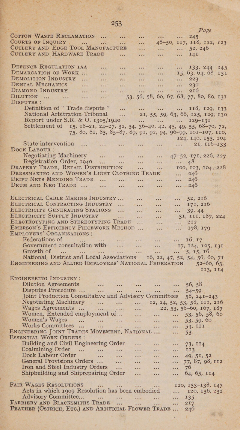 = . ¢ Page CoTTON WASTE RECLAMATION ... oie Ms 245 Courts OF INQUIRY . al 48- 50, 117, T18, ¥22;, £23 CuTLERY AND EDGE Toot MANUFACTURE eaiesc oe: woe 52240 CUTLERY AND HARDWARE TRADE Sie cies ais soe SEAL DEFENCE REGULATION IAA ae ee so a Ne ECD AAV EAS DEMARCATION OF WORK ... ses ane ae ao ¥5,. 63, 64, 68, 131 DEMOLITION INDUSTRY ... ts Wiis BS os ene Bes DENTAL MECHANICS Si: ze ae ihe ae we 230 DIAMOND INDUSTRY st Xe : Jos 246 DILUTION ... Bie a EAR 53, 56, 58, 60, 67, 68, 77, 80, 89, 131 DISPUTES : Definition of ‘“‘ Trade dispute’... cet BES, 2G, 139 National Arbitration Tribunal ae BT; 55, 59, 63, 66, 125, 129, 130 Report under S.R. &amp; O. 1305/1940 H: ws. I2Q-131 Settlement of 15, 18-21, 24-27, 32, 34, 36-40, ‘42, 45, 49, 55, 68-70, 72, 75, 80, 81, 83, 85-87, 89, 91, 92, 94, 96-99, IOI-107, ITO, 124, 140, 153, 204 State intervention ... aiehh a $3 Ee oe 21, 116-133 DocK LaBour: Negotiating Machinery ee 56 eas oon LAT B2e ET, 2207 227 Registration Order, 1940 ae ts Paeao DRAPERY TRADE, RETAIL DISTRIBUTION Ri ie 100, 103, 104,228 DRESSMAKING AND WOMEN’S LIGHT CLOTHING TRADE bi 5 2a ' DriFtT NETS MENDING TRADE ... bide 23% wi Snr 240 DRUM AND KEG TRADE ... ous Ato ne a Boe we DLO ELECTRICAL CABLE MAKING INDUSTRY ... ae oa 23 HOG SEO ELECTRICAL CONTRACTING INDUSTRY ... oor ie ca SEF BHO ELECTRICITY GENERATING STATIONS ... wad wad Vee 830,744 ELECTRICITY SUPPLY INDUSTRY a oe a 31, III, 187, 224 ELECTROTYPING AND STEREOTYPING T RADE ney ses S anoee EMERSON’S EFFICIENCY PIECEWORK METHOD ... AN Nites Sy gris Ee EMPLOYERS’ ORGANISATIONS : Federations of aos ae Nae Stee Oe iy) Government consultation with a ons ABs 17, 124, Le Tor Growth of ee 2 eget ee ek National, District and Local Associations — 16, 2249, 52,54, 56; es 71 ENGINEERING AND ALLIED EMPLOYERS’ NATIONAL FEDERATION 52-60, 63, 113, 114 ENGINEERING INDUSTRY : Dilution Agreements ae ie hs are ..- 56, 58 Disputes Procedure ... - 54-59 Joint Production Consultative and ‘Advisory Committees 58, 241-243 - Negotiating Machinery aa “ws noe, 12, 24,52, 53,55, bb Be ae Wages Agreements ... ne 22, 53, 58-60, 167, 187 Women, Extended employment of. ae oe ..- 53, 56, 58, 60 Women’s Wages was ‘iets ae fe ee .-s 53, 59, 60 Works Committees ... : PR rat Sg ENGINEERING JOINT TRADES Movement, NATIONAL . seers ESSENTIAL WORK ORDERS : Building and Civil pair QEaerG ee5. ee 80a, Sy Coalmining Order... ee dis So. ES Dock Labour Order Be be oe ras ve 405, 55,152 General Provisions Orders ... Ue 7 ne ian PP OT. Gos kee Iron and Steel Industry Orders... a Pie siete ZO Shipbuilding and Shiprepairing Order... bron ..» 64, 65, 114 FAIR WAGES RESOLUTIONS i 120, 133-138, 147 Acts in which 1909 Resolution has been embodied find, 20,2360, 232 Advisory Committee.. bale Baie fees 8 pin 5 BS FARRIERY AND BLACKSMITHS ‘TRADE... Pee FEATHER (OsTRICH, ETC.) AND ARTIFICIAL FLOWER TRADE . 246