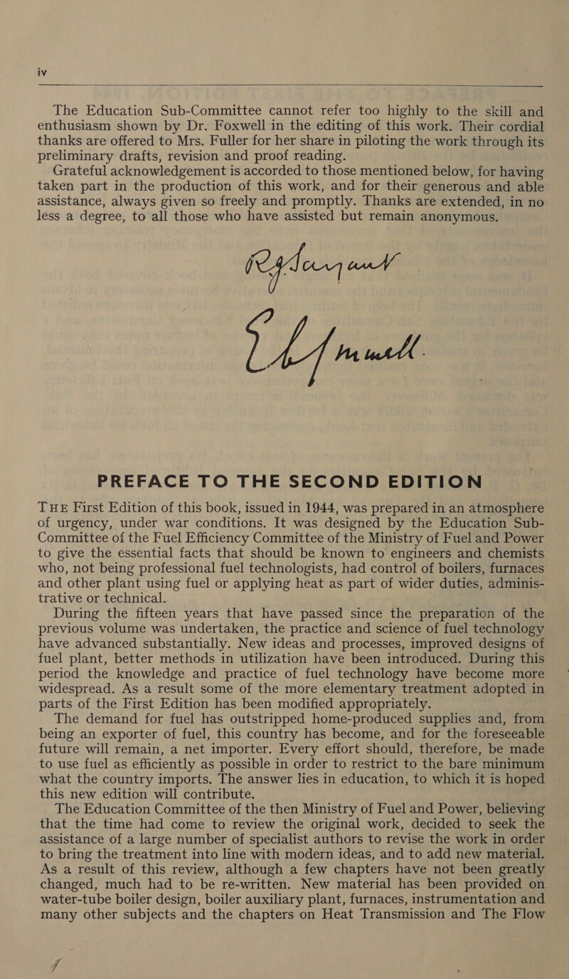   The Education Sub-Committee cannot refer too highly to the skill and enthusiasm shown by Dr. Foxwell in the editing of this work. Their cordial thanks are offered to Mrs. Fuller for her share in piloting the work through its preliminary drafts, revision and proof reading. Grateful acknowledgement i is accorded to those mentioned below, for having taken part in the production of this work, and for their generous and able assistance, always given so freely and promptly. Thanks are extended, in no less a degree, to all those who have assisted but remain anonymous. Fe decng on A nmell PREFACE TO THE SECOND EDITION THE First Edition of this book, issued in 1944, was prepared in an atmosphere of urgency, under war conditions. It was designed by the Education Sub- Committee of the Fuel Efficiency Committee of the Ministry of Fuel and Power to give the essential facts that should be known to engineers and chemists who, not being professional fuel technologists, had control of boilers, furnaces and other plant using fuel or applying heat as part of wider duties, adminis- trative or technical. During the fifteen years that have passed since the preparation of the previous volume was undertaken, the practice and science of fuel technology have advanced substantially. New ideas and processes, improved designs of fuel plant, better methods in utilization have been introduced. During this period the knowledge and practice of fuel technology have become more widespread. As a result some of the more elementary treatment adopted in parts of the First Edition has been modified appropriately. The demand for fuel has outstripped home-produced supplies and, from being an exporter of fuel, this country has become, and for the foreseeable future will remain, a net importer. Every effort should, therefore, be made to use fuel as efficiently as possible in order to restrict to the bare minimum what the country imports. The answer lies in education, to which it is hoped this new edition will contribute. The Education Committee of the then Ministry of Fuel and Power, believing that the time had come to review the original work, decided to seek the assistance of a large number of specialist authors to revise the work in order to bring the treatment into line with modern ideas, and to add new material. As a result of this review, although a few chapters have not been greatly changed, much had to be re-written. New material has been provided on water-tube boiler design, boiler auxiliary plant, furnaces, instrumentation and many other subjects and the chapters on Heat Transmission and The Flow