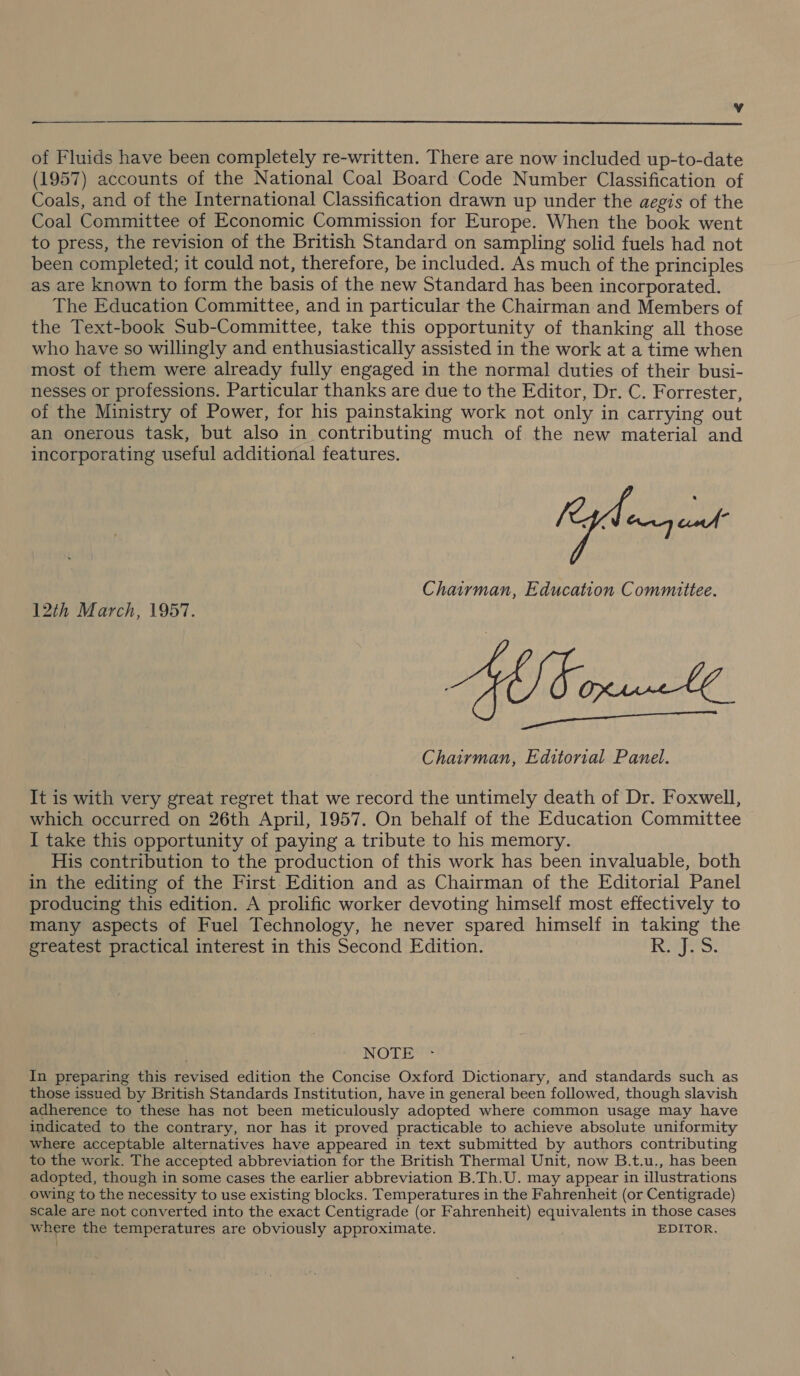 v  of Fluids have been completely re-written. There are now included up-to-date (1957) accounts of the National Coal Board Code Number Classification of Coals, and of the International Classification drawn up under the aegis of the Coal Committee of Economic Commission for Europe. When the book went to press, the revision of the British Standard on sampling solid fuels had not been completed; it could not, therefore, be included. As much of the principles as are known to form the basis of the new Standard has been incorporated. The Education Committee, and in particular the Chairman and Members of the Text-book Sub-Committee, take this opportunity of thanking all those who have so willingly and enthusiastically assisted in the work at a time when most of them were already fully engaged in the normal duties of their busi- nesses or professions. Particular thanks are due to the Editor, Dr. C. Forrester, of the Ministry of Power, for his painstaking work not only in carrying out an onerous task, but also in contributing much of the new material and incorporating useful additional features. (nga Chairman, Education Committee. GE. ct Chairman, Editorial Panel. 12th March, 1957. It is with very great regret that we record the untimely death of Dr. Foxwell, which occurred on 26th April, 1957. On behalf of the Education Committee I take this opportunity of paying a tribute to his memory. His contribution to the production of this work has been invaluable, both in the editing of the First. Edition and as Chairman of the Editorial Panel producing this edition. A prolific worker devoting himself most effectively to many aspects of Fuel Technology, he never spared himself in taking the greatest practical interest in this Second Edition. Lo ieee NOTE In preparing this revised edition the Concise Oxford Dictionary, and standards such as those issued by British Standards Institution, have in general been followed, though slavish adherence to these has not been meticulously adopted where common usage may have indicated to the contrary, nor has it proved practicable to achieve absolute uniformity where acceptable alternatives have appeared in text submitted by authors contributing to the work. The accepted abbreviation for the British Thermal Unit, now B.t.u., has been adopted, though in some cases the earlier abbreviation B.Th.U. may appear in illustrations owing to the necessity to use existing blocks. Temperatures in the Fahrenheit (or Centigrade) scale are not converted into the exact Centigrade (or Fahrenheit) equivalents in those cases where the temperatures are obviously approximate. EDITOR.