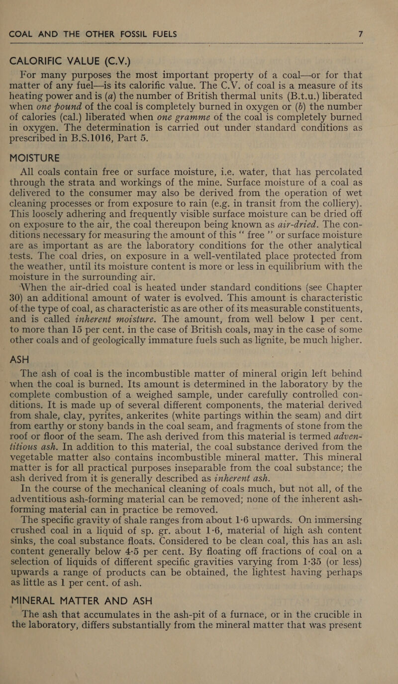   CALORIFIC VALUE (C.V.) For many purposes the most important property of a coal—or for that matter of any fuel—is its calorific value. The C.V. of coal is a measure of its heating power and is (a) the number of British thermal units (B.t.u.) liberated when one pound of the coal is completely burned in oxygen or (b) the number of calories (cal.) liberated when one gramme of the coal is completely burned in oxygen. The determination is carried out under standard conditions as prescribed in B.S.1016, Part 5. MOISTURE All coals contain free or surface moisture, i.e. water, that has percolated through the strata and workings of the mine. Surface moisture of a coal as delivered to the consumer may also be derived from the operation of wet cleaning processes or from exposure to rain (e.g. in transit from the colliery). This loosely adhering and frequently visible surface moisture can be dried off on exposure to the air, the coal thereupon being known as air-dried. The con- ditions necessary for measuring the amount of this “ free ’’ or surface moisture are as important as are the laboratory conditions for the other analytical tests. The coal dries, on exposure in a well-ventilated place protected from the weather, until its moisture content is more or less in equilibrium with the moisture in the surrounding air. ‘When the air-dried coal is heated under standard conditions (see Chapter 30) an additional amount of water is evolved. This amount is characteristic of the type of coal, as characteristic as are other of its measurable constituents, and is called inherent moisture. The amount, from well below 1 per cent. to more than 15 per cent. in the case of British coals, may in the case of some other coals and of geologically immature fuels such as lignite, be much higher. ASH The ash of coal is the incombustible matter of mineral origin left behind -when the coal is burned. Its amount is determined in the laboratory by the complete combustion of a weighed sample, under carefully controlled con- ditions. It is made up of several different components, the material derived. from shale, clay, pyrites, ankerites (white partings within the seam) and dirt from earthy or stony bands in the coal seam, and fragments of stone from the root or floor of the seam. The ash derived from this material is termed adven- titious ash. In addition to this material, the coal substance derived from the vegetable matter also contains incombustible mineral matter. This mineral matter is for all practical purposes inseparable from the coal substance; the ash derived from it is generally described as inherent ash. In the course of the mechanical cleaning of coals much, but not all, of the adventitious ash-forming material can be removed; none of the inherent ash- forming material can in practice be removed. The specific gravity of shale ranges from about 1-6 upwards. On immersing crushed coal in a liquid of sp. gr. about 1-6, material of high ash content sinks, the coal substance floats. Considered to be clean coal, this has an ash content generally below 4:5 per cent. By floating off fractions of coal on a selection of liquids of different specific gravities varying from 1-35 (or less) upwards a range of products can be obtained, the lightest having perhaps as little as 1 per cent. of ash. MINERAL MATTER AND ASH The ash that accumulates in the ash-pit of a furnace, or in the crucible in the laboratory, differs substantially from the mineral matter that was present