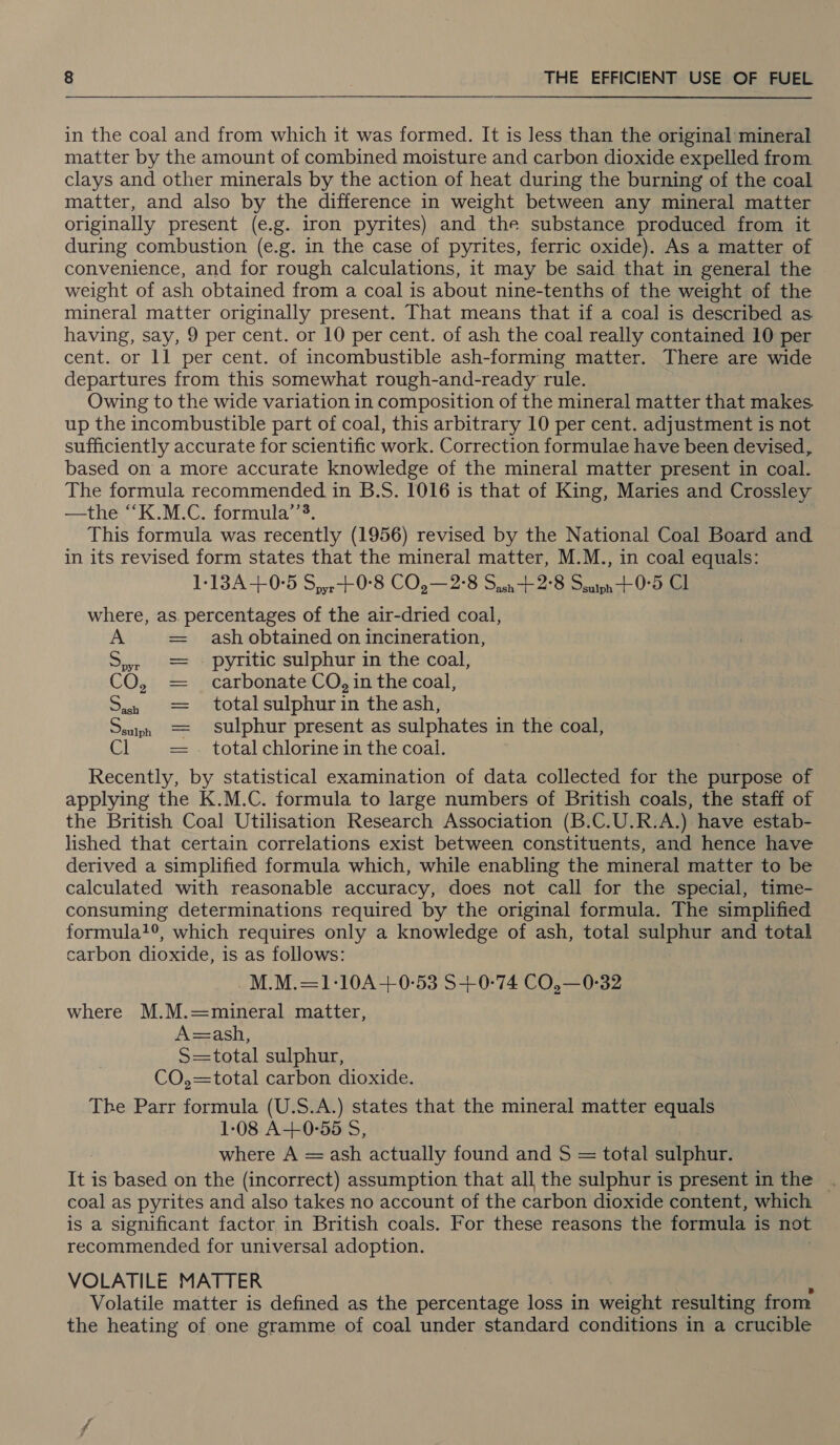  in the coal and from which it was formed. It is less than the original mineral matter by the amount of combined moisture and carbon dioxide expelled from clays and other minerals by the action of heat during the burning of the coal matter, and also by the difference in weight between any mineral matter originally present (e.g. iron pyrites) and the substance produced from it during combustion (e.g. in the case of pyrites, ferric oxide). As a matter of convenience, and for rough calculations, it may be said that in general the weight of ash obtained from a coal is about nine-tenths of the weight of the mineral matter originally present. That means that if a coal is described as having, say, 9 per cent. or 10 per cent. of ash the coal really contained 10 per cent. or 11 per cent. of incombustible ash-forming matter. There are wide departures from this somewhat rough-and-ready rule. Owing to the wide variation in composition of the mineral matter that makes up the incombustible part of coal, this arbitrary 10 per cent. adjustment is not sufficiently accurate for scientific work. Correction formulae have been devised, based on a more accurate knowledge of the mineral matter present in coal. The formula recommended in B.S. 1016 is that of King, Maries and Crossley —the “K.M.C. formula’’?. This formula was recently (1956) revised by the National Coal Board and in its revised form states that the mineral matter, M.M., in coal equals: 1:13A+0°5 S,,,-+0°8 CO,—2°8 Son 2°8 Seaton + 0°5 Cl where, as. percentages of the air-dried coal, A ash obtained on incineration, = pyritic sulphur in the coal, CO, carbonate CO, in the coal, i total sulphur in the ash, sulphur present as sulphates in the coal, total chlorine in the coal. Recently, by statistical examination of data collected for the purpose of applying the K.M.C. formula to large numbers of British coals, the staff of the British Coal Utilisation Research Association (B.C.U.R.A.) have estab- lished that certain correlations exist between constituents, and hence have derived a simplified formula which, while enabling the mineral matter to be calculated with reasonable accuracy, does not call for the special, time- consuming determinations required by the original formula. The simplified formula?®, which requires only a knowledge of ash, total sulphur and total carbon dioxide, is as follows: M.M.=1-10A+0-53 S+-0-74 CO,—0-32 where M.M.=mineral matter, A=ash, S=total sulphur, CO,=total carbon dioxide. The Parr formula (U.S.A.) states that the mineral matter equals 1-08 A+0-55 S, where A = ash actually found and S = total sulphur. It is based on the (incorrect) assumption that all the sulphur is present in the . coal as pyrites and also takes no account of the carbon dioxide content, which is a significant factor in British coals. For these reasons the formula is not recommended for universal adoption. VOLATILE MATTER Volatile matter is defined as the percentage loss in weight resulting from the heating of one gramme of coal under standard conditions in a crucible sulph ef We te