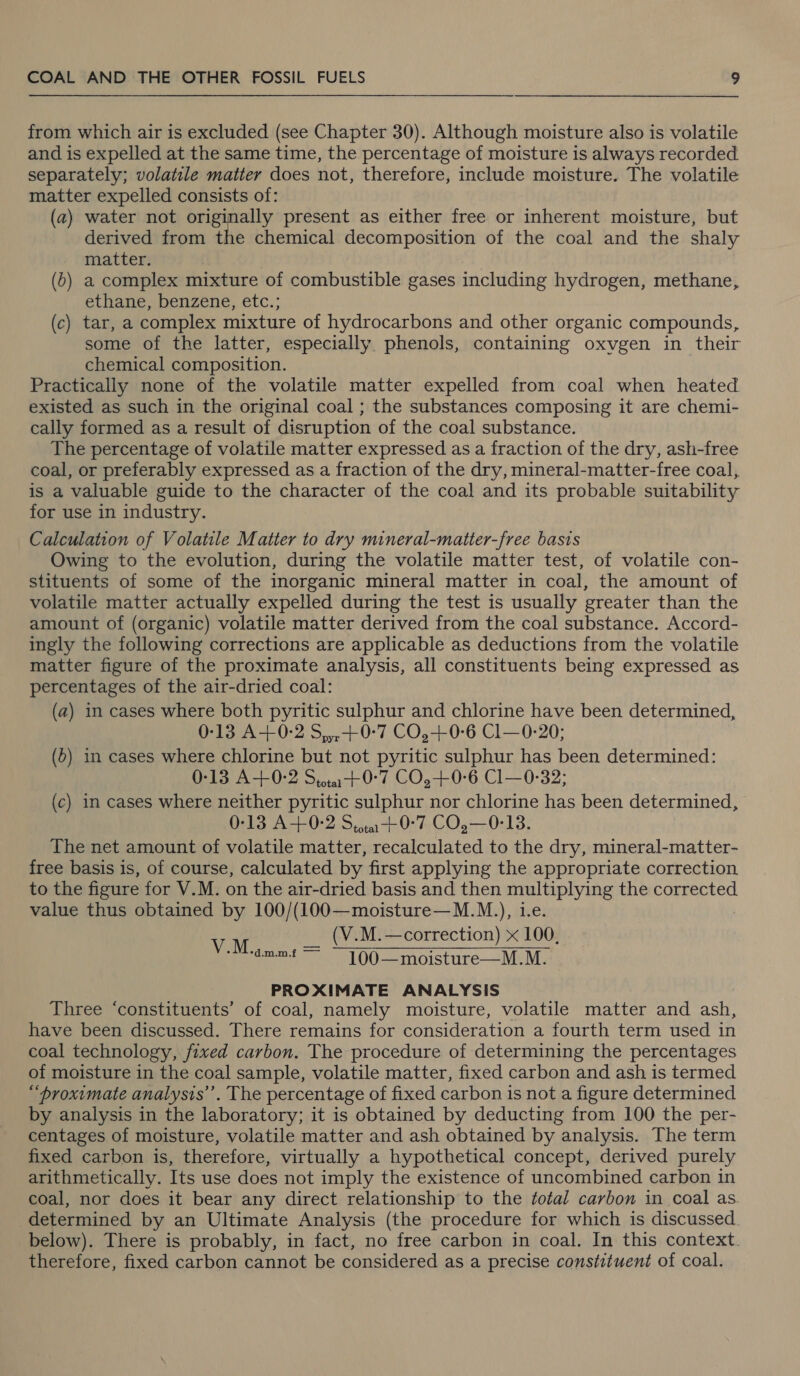 from which air is excluded (see Chapter 30). Although moisture also is volatile and is expelled at the same time, the percentage of moisture is always recorded separately; volatile matter does not, therefore, include moisture. The volatile matter expelled consists of: (a2) water not originally present as either free or inherent moisture, but derived from the chemical decomposition of the coal and the shaly matter. (0) a complex mixture of combustible gases including hydrogen, methane, ethane, benzene, etc.; (c) tar, a complex mixture of hydrocarbons and other organic compounds, some of the latter, especially phenols, containing oxvgen in their chemical composition. Practically none of the volatile matter expelled from coal when heated existed as such in the original coal ; the substances composing it are chemi- cally formed as a result of disruption of the coal substance. The percentage of volatile matter expressed as a fraction of the dry, ash-free coal, or preferably expressed as a fraction of the dry, mineral-matter-free coal, is a valuable guide to the character of the coal and its probable suitability for use in industry. Calculation of Volatile Matter to dry mineral-matter-free basis Owing to the evolution, during the volatile matter test, of volatile con- stituents of some of the inorganic mineral matter in coal, the amount of volatile matter actually expelled during the test is usually greater than the amount of (organic) volatile matter derived from the coal substance. Accord- ingly the following corrections are applicable as deductions from the volatile matter figure of the proximate analysis, all constituents being expressed as percentages of the air-dried coal: (a) in cases where both pyritic sulphur and chlorine have been determined, 0-13 A+ 0-2 S,,,+0-7 CO,+0-6 Cl—0-20; (&gt;) in cases where chlorine but not pyritic sulphur has been determined: 0-13 A+0-2 Sita +0°7 CO.+0-6 Cl—0-32; (c) in cases where neither pyritic sulphur nor chlorine has been determined, 0-13 A+0-2 Sita +0°7 CO,—0-13. The net amount of volatile matter, recalculated to the dry, mineral-matter- free basis is, of course, calculated by first applying the appropriate correction to the figure for V.M. on the air-dried basis and then es the corrected value thus obtained by 100/(100—moisture—M.M.), 1. VM __ (V.M.—correction) x 100. aeman-t  —_ 100—moisture—M.M. PROXIMATE ANALYSIS Three ‘constituents’ of coal, namely moisture, volatile matter and ash, have been discussed. There remains for consideration a fourth term used in coal technology, fixed carbon. The procedure of determining the percentages of moisture in the coal sample, volatile matter, fixed carbon and ash is termed “proximate analysis’. The percentage of fixed carbon is not a figure determined by analysis in the laboratory; it is obtained by deducting from 100 the per- centages of moisture, volatile matter and ash obtained by analysis. The term fixed carbon is, therefore, virtually a hypothetical concept, derived purely arithmetically. Its use does not imply the existence of uncombined carbon in coal, nor does it bear any direct relationship to the total carbon in coal as. determined by an Ultimate Analysis (the procedure for which is discussed. below). There is probably, in fact, no free carbon in coal. In this context. therefore, fixed carbon cannot be considered as a precise constituent of coal.