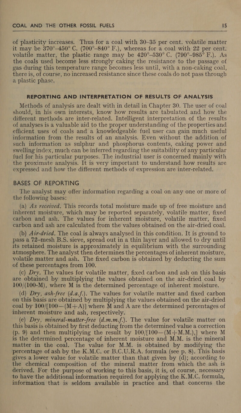  of plasticity increases. Thus for a coal with 30-35 per cent. volatile matter it may be 370°-450° C. (700°-840° F.), whereas for a coal with 22 per cent. volatile matter, the plastic range may be 420°-530° C. (790°-985° F.). As the coals used become less strongly caking the resistance to the passage of gas during this temperature range becomes less until, with a non-caking coal, there is, of course, no increased resistance since these coals do not pass through a plastic phase. REPORTING AND INTERPRETATION OF RESULTS OF ANALYSIS Methods of analysis are dealt with in detail in Chapter 30. The user of coal should, in his own interests, know how results are tabulated and how the different methods are inter-related. Intelligent interpretation of the results | of analyses is a valuable aid to the proper understanding of the properties and efficient uses of coals and a knowledgeable fuel user can gain much useful information from the results of an analysis. Even without the addition of such information as sulphur and phosphorus contents, caking power and swelling index, much can be inferred regarding the suitability of any particular fuel for his particular purposes. The industrial user is concerned mainly with the proximate analysis. It is very important to understand how results are expressed and how the different methods of expression are inter-related. BASES OF REPORTING The analyst may offer information regarding a coal on any one or more of the following bases: (a) As received. This records total moisture made up of free moisture and inherent moisture, which may be reported separately, volatile matter, fixed carbon and ash. The values for inherent moisture, volatile matter, fixed carbon and ash are calculated from the values obtained on the air-dried coal. (b) Azir-dried. The coal is always analysed in this condition. It is ground to pass a 72—mesh B.S. sieve, spread out in a thin layer and allowed to dry until its retained moisture is approximately in equilibrium with the surrounding atmosphere. The analyst then determines the percentages of inherent moisture, volatile matter and ash. The fixed carbon is obtained by deducting the sum of these percentages from 100. (c) Dry. The values for volatile matter, fixed carbon and ash on this basis are obtained by multiplying the values obtained on the air-dried coal by 100/(100-M), where M is the determined percentage of inherent moisture. (d) Dry, ash-free (d.a.f.). The values for volatile matter and fixed carbon on this basis are obtained by multiplying the values obtained on the air-dried coal by 100/[100—(M-+-A)] where M and A are the determined percentages of inherent moisture and ash, respectively. (e) Dry, mineral-matter-free (d.m.m.f.). The value for volatile matter on this basis is obtained by first deducting from the determined value a correction (p. 9) and then multiplying the result by 100/[100—(M-+M.M.),] where M is the determined percentage of inherent moisture and M.M. is the mineral matter in the coal. The value for M.M. is obtained by modifying the percentage of ash by the K.M.C. or B.C.U.R.A. formula (see p. 8). This basis gives a lower value for volatile matter than that given by (d); according to the chemical composition of the mineral matter from which the ash is derived. For the purpose of working to this basis, it is, of course, necessary to have the additional information required for applying the K.M.C. formula, information that is seldom available in practice and that concerns the