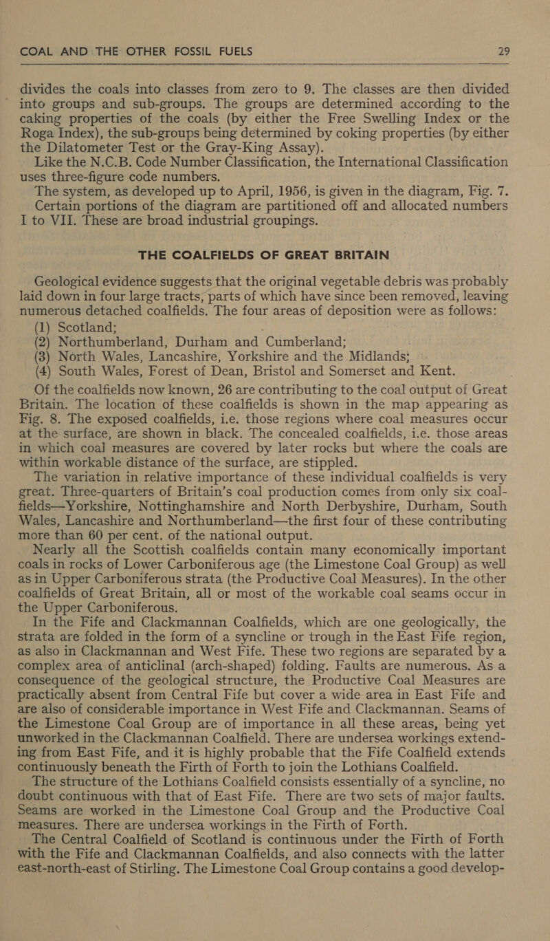  divides the coals into classes from zero to 9, The classes are then divided into groups and sub-groups. The groups are determined according to the caking properties of the coals (by either the Free Swelling Index or the Roga Index), the sub-groups being determined by coking properties (by either the Dilatometer Test or the Gray-King Assay). Like the N.C.B. Code Number Classification, the International Classification uses three-figure code numbers. The system, as developed up to April, 1956, is given in the diagram, Fig. 7. Certain portions of the diagram are partitioned off and allocated numbers I to VII. These are broad industrial groupings. THE COALFIELDS OF GREAT BRITAIN Geological evidence suggests that the original vegetable debris was probably laid down in four large tracts, parts of which have since been removed, leaving numerous detached coalfields. The four areas of deposition were as follows: (1) Scotland; (2) Northumberland, Durham and ‘Cumberland: (3) North Wales, Lancashire, Yorkshire and the Midlands; | (4) South Wales, Forest of Dean, Bristol and Somerset and Kent. Of the coalfields now known, 26 are contributing to the coal output of Great Britain. The location of these coalfields is shown in the map appearing as Fig. 8. The exposed coalfields, i.e. those regions where coal measures occur at the surface, are shown in black. The concealed coalfields;.i.e. those areas in which coal] measures are covered by later rocks but where the coals are within workable distance of the surface, are stippled. The variation in relative importance of these individual coalfields is very great. Three-quarters of Britain’s coal production comes from only six coal- fields—Yorkshire, Nottinghamshire and North Derbyshire, Durham, South Wales, Lancashire and Northumberland—the first four of these contributing more than 60 per cent. of the national output. Nearly all the Scottish coalfields contain many economically important coals in rocks of Lower Carboniferous age (the Limestone Coal Group) as well as in Upper Carboniferous strata (the Productive Coal Measures). In the other coalfields of Great Britain, all or most of the workable coal seams occur in the Upper Carboniferous. In the Fife and Clackmannan Coalfields, which are one geologically, the strata are folded in the form of a syncline or trough in the East Fife region, as also in Clackmannan and West Fife. These two regions are separated by a complex area of anticlinal (arch-shaped) folding. Faults are numerous. As a consequence of the geological structure, the Productive Coal Measures are practically absent from Central Fife but cover a wide area in East Fife and are also of considerable importance in West Fife and Clackmannan. Seams of the Limestone Coal Group are of importance in all these areas, being yet unworked in the Clackmannan Coalfield. There are undersea workings extend- ing from East Fife, and it is highly probable that the Fife Coalfield extends continuously beneath the Firth of Forth to join the Lothians Coalfield. The structure of the Lothians Coalfield consists essentially of a syncline, no doubt continuous with that of East Fife. There are two sets of maior faults. Seams are worked in the Limestone Coal Group and the Productive Coal measures. There are undersea workings in the Firth of Forth. The Central Coalfield of Scotland is continuous under the Firth of Forth with the Fife and Clackmannan Coalfields, and also connects with the latter east-north-east of Stirling. The Limestone Coal Group contains a good develop-