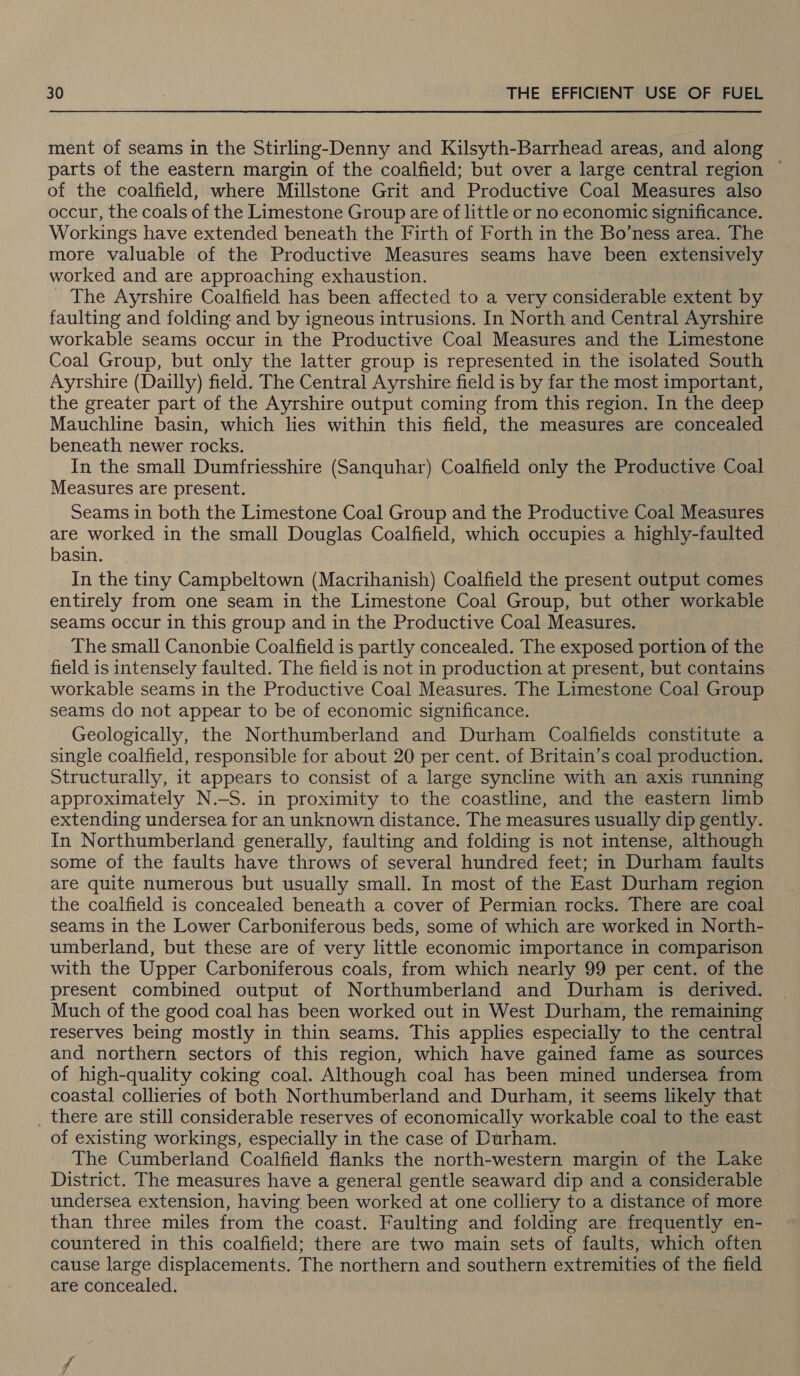 ment of seams in the Stirling-Denny and Kilsyth-Barrhead areas, and along parts of the eastern margin of the coalfield; but over a large central region — of the coalfield, where Millstone Grit and Productive Coal Measures also occur, the coals of the Limestone Group are of little or no economic significance. Workings have extended beneath the Firth of Forth in the Bo’ness area. The more valuable of the Productive Measures seams have been extensively worked and are approaching exhaustion. The Ayrshire Coalfield has been affected to a very considerable extent by faulting and folding and by igneous intrusions. In North and Central Ayrshire workable seams occur in the Productive Coal Measures and the Limestone Coal Group, but only the latter group is represented in the isolated South Ayrshire (Dailly) field. The Central Ayrshire field is by far the most important, the greater part of the Ayrshire output coming from this region. In the deep Mauchline basin, which lies within this field, the measures are concealed beneath newer rocks. In the small Dumfriesshire (Sanquhar) Coalfield only the Productive Coal Measures are present. Seams in both the Limestone Coal Group and the Productive Coal Measures are worked in the small Douglas Coalfield, which occupies a highly-faulted basin. In the tiny Campbeltown (Macrihanish) Coalfield the present output comes entirely from one seam in the Limestone Coal Group, but other workable seams occur in this group and in the Productive Coal Measures. The small Canonbie Coalfield is partly concealed. The exposed portion of the field is intensely faulted. The field is not in production at present, but contains workable seams in the Productive Coal Measures. The Limestone Coal Group seams do not appear to be of economic significance. Geologically, the Northumberland and Durham Coalfields constitute a single coalfield, responsible for about 20 per cent. of Britain’s coal production. Structurally, it appears to consist of a large syncline with an axis running approximately N.-S. in proximity to the coastline, and the eastern limb extending undersea for an unknown distance. The measures usually dip gently. In Northumberland generally, faulting and folding is not intense, although some of the faults have throws of several hundred feet; in Durham faults are quite numerous but usually small. In most of the East Durham region the coalfield is concealed beneath a cover of Permian rocks. There are coal seams in the Lower Carboniferous beds, some of which are worked in North- umberland, but these are of very little economic importance in comparison with the Upper Carboniferous coals, from which nearly 99 per cent. of the present combined output of Northumberland and Durham is derived. Much of the good coal has been worked out in West Durham, the remaining reserves being mostly in thin seams. This applies especially to the central and northern sectors of this region, which have gained fame as sources of high-quality coking coal. Although coal has been mined undersea from coastal collieries of both Northumberland and Durham, it seems likely that _ there are still considerable reserves of economically workable coal to the east of existing workings, especially in the case of Durham. The Cumberland Coalfield flanks the north-western margin of the Lake District. The measures have a general gentle seaward dip and a considerable undersea extension, having been worked at one colliery to a distance of more than three miles from the coast. Faulting and folding are. frequently en- countered in this coalfield; there are two main sets of faults, which often cause large displacements. The northern and southern extremities of the field are concealed.