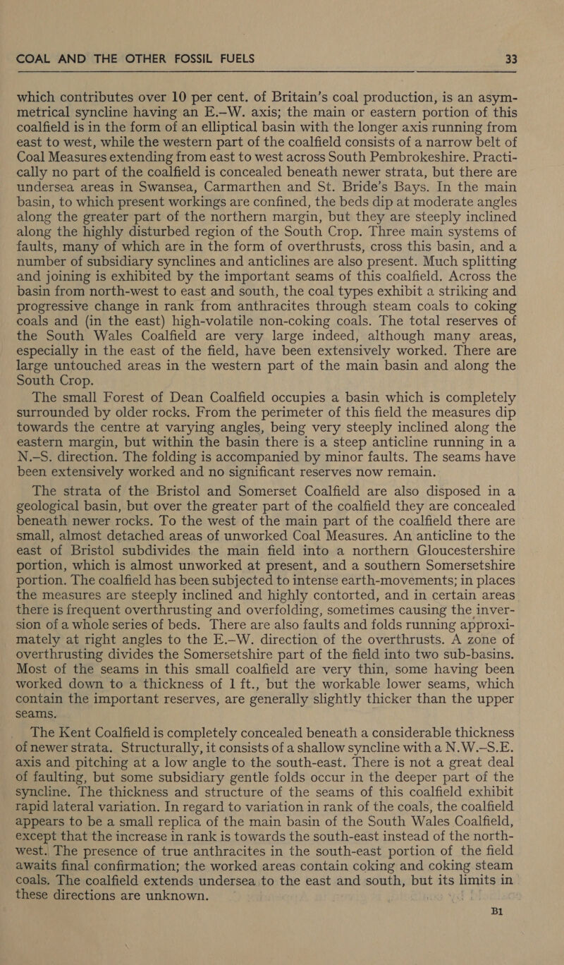 which contributes over 10 per cent. of Britain’s coal production, is an asym- metrical syncline having an E.-W. axis; the main or eastern portion of this coalfield is in the form of an elliptical basin with the longer axis running from east to west, while the western part of the coalfield consists of a narrow belt of Coal Measures extending from east to west across South Pembrokeshire. Practi- cally no part of the coalfield is concealed beneath newer strata, but there are undersea areas in Swansea, Carmarthen and St. Bride’s Bays. In the main basin, to which present workings are confined, the beds dip at moderate angles along the greater part of the northern margin, but they are steeply inclined along the highly disturbed region of the South Crop. Three main systems of faults, many of which are in the form of overthrusts, cross this basin, and a number of subsidiary synclines and anticlines are also present. Much splitting and joining is exhibited by the important seams of this coalfield. Across the basin from north-west to east and south, the coal types exhibit a striking and progressive change in rank from anthracites through steam coals to coking coals and (in the east) high-volatile non-coking coals. The total reserves of the South Wales Coalfield are very large indeed, although many areas, especially in the east of the field, have been extensively worked. There are large untouched areas in the western part of the main basin and along the South Crop. The small Forest of Dean Coalfield occupies a basin which is completely surrounded by older rocks. From the perimeter of this field the measures dip towards the centre at varying angles, being very steeply inclined along the eastern margin, but within the basin there is a steep anticline running in a N.-S. direction. The folding is accompanied by minor faults. The seams have been extensively worked and no significant reserves now remain. The strata of the Bristol and Somerset Coalfield are also disposed in a geological basin, but over the greater part of the coalfield they are concealed beneath newer rocks. To the west of the main part of the coalfield there are small, almost detached areas of unworked Coal Measures. An anticline to the east of Bristol subdivides the main field into a northern Gloucestershire portion, which is almost unworked at present, and a southern Somersetshire portion. The coalfield has been subjected to intense earth-movements; in places the measures are steeply inclined and highly contorted, and in certain areas there is frequent overthrusting and overfolding, sometimes causing the inver- sion of a whole series of beds. There are also faults and folds running approxi- mately at right angles to the E.—W. direction of the overthrusts. A zone of overthrusting divides the Somersetshire part of the field into two sub-basins. Most of the seams in this small coalfield are very thin, some having been worked down to a thickness of 1 ft., but the workable lower seams, which contain the important reserves, are generally slightly thicker than the upper seams. The Kent Coalfield is completely concealed beneath a considerable thickness of newer strata. Structurally, it consists of a shallow syncline with a N.W.-S.E. axis and pitching at a low angle to the south-east. There is not a great deal of faulting, but some subsidiary gentle folds occur in the deeper part of the syncline. The thickness and structure of the seams of this coalfield exhibit rapid lateral variation. In regard to variation in rank of the coals, the coalfield appears to be a small replica of the main basin of the South Wales Coalfield, except that the increase in rank is towards the south-east instead of the north- west. The presence of true anthracites in the south-east portion of the field awaits final confirmation; the worked areas contain coking and coking steam coals. The coalfield extends undersea to the east and south, but its $ limits in these directions are unknown. ; Bl