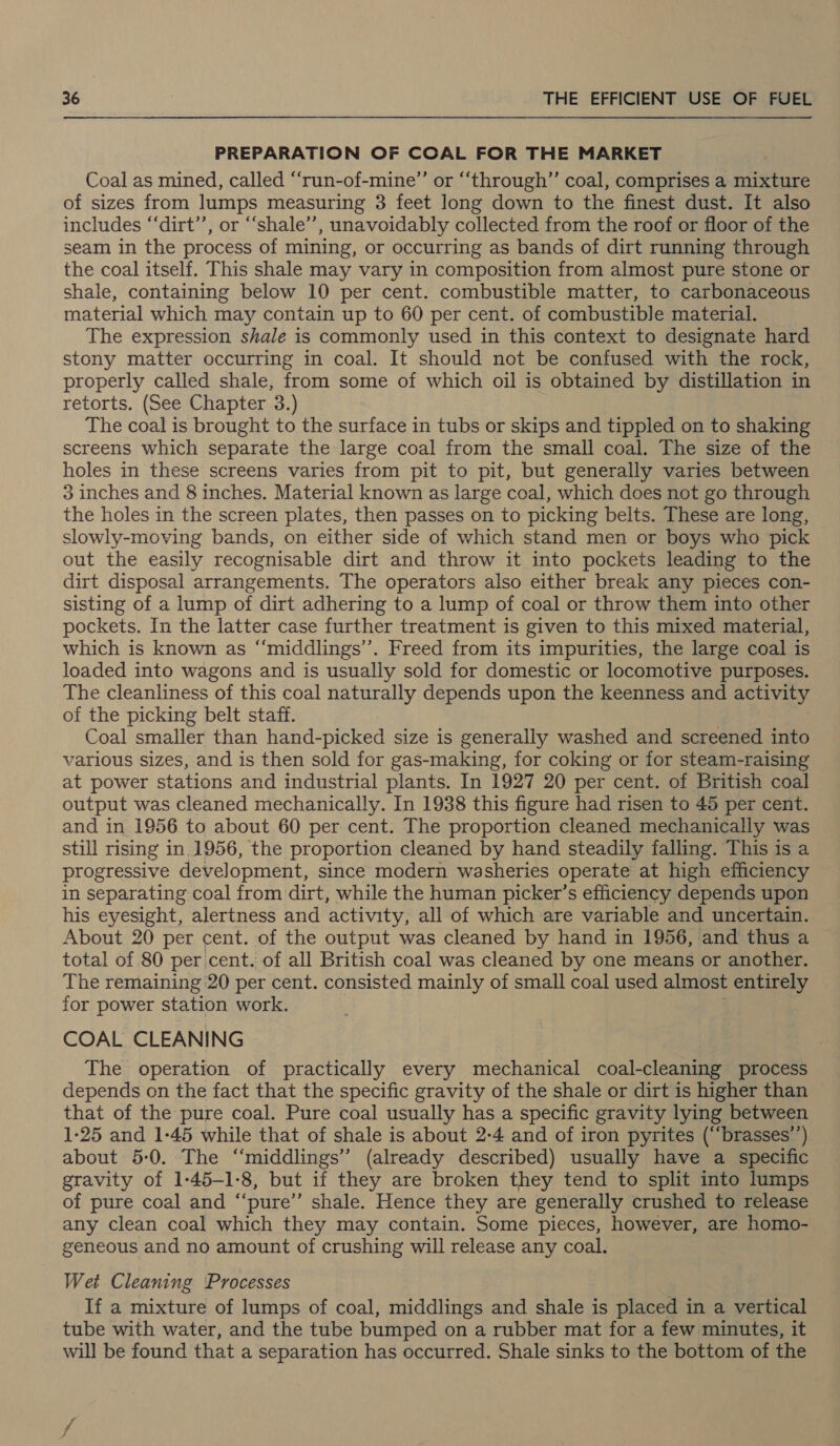 PREPARATION OF COAL FOR THE MARKET Coal as mined, called ‘“‘run-of-mine”’ or “‘through”’ coal, comprises a mixture of sizes from lumps measuring 3 feet long down to the finest dust. It also includes “‘dirt’’, or “‘shale’’, unavoidably collected from the roof or floor of the seam in the process of mining, or occurring as bands of dirt running through the coal itself. This shale may vary in composition from almost pure stone or shale, containing below 10 per cent. combustible matter, to carbonaceous material which may contain up to 60 per cent. of combustible material. The expression shale is commonly used in this context to designate hard stony matter occurring in coal. It should not be confused with the rock, properly called shale, from some of which oil is obtained by distillation in retorts. (See Chapter 3.) The coal is brought to the surface in tubs or skips and tippled on to shaking screens which separate the large coal from the small coal. The size of the holes in these screens varies from pit to pit, but generally varies between 3 inches and 8 inches. Material known as large coal, which does not go through the holes in the screen plates, then passes on to picking belts. These are long, slowly-moving bands, on either side of which stand men or boys who pick out the easily recognisable dirt and throw it into pockets leading to the dirt disposal arrangements. The operators also either break any pieces con- sisting of a lump of dirt adhering to a lump of coal or throw them into other pockets. In the latter case further treatment is given to this mixed material, which is known as “‘middlings’’. Freed from its impurities, the large coal is loaded into wagons and is usually sold for domestic or locomotive purposes. The cleanliness of this coal naturally depends upon the keenness and activity of the picking belt staff. Coal smaller than hand-picked size is generally washed and screened into various sizes, and is then sold for gas-making, for coking or for steam-raising at power stations and industrial plants. In 1927 20 per cent. of British coal output was cleaned mechanically. In 1938 this figure had risen to 45 per cent. and in 1956 to about 60 per cent. The proportion cleaned mechanically was still rising in. 1956, the proportion cleaned by hand steadily falling. This is a progressive development, since modern washeries operate at high efficiency in separating coal from dirt, while the human picker’s efficiency depends upon his eyesight, alertness and activity, all of which are variable and uncertain. About 20 per cent. of the output was cleaned by hand in 1956, and thus a total of 80 per cent. of all British coal was cleaned by one means or another. The remaining 20 per cent. consisted mainly of small coal used almost entirely for power station work. COAL CLEANING The operation of practically every mechanical coal-cleaning process depends on the fact that the specific gravity of the shale or dirt is higher than that of the pure coal. Pure coal usually has a specific gravity lying between 1-25 and 1-45 while that of shale is about 2-4 and of iron pyrites (“brasses’’) about 5-0. The ‘“‘middlings’” (already described) usually have a specific gravity of 1-45-1-8, but if they are broken they tend to split into lumps of pure coal and “‘pure’’ shale. Hence they are generally crushed to release any clean coal which they may contain. Some pieces, however, are homo- geneous and no amount of crushing will release any coal. Wet Cleaning Processes If a mixture of lumps of coal, middlings and shale is placed in a vertical tube with water, and the tube bumped on a rubber mat for a few minutes, it will be found that a separation has occurred. Shale sinks to the bottom of the