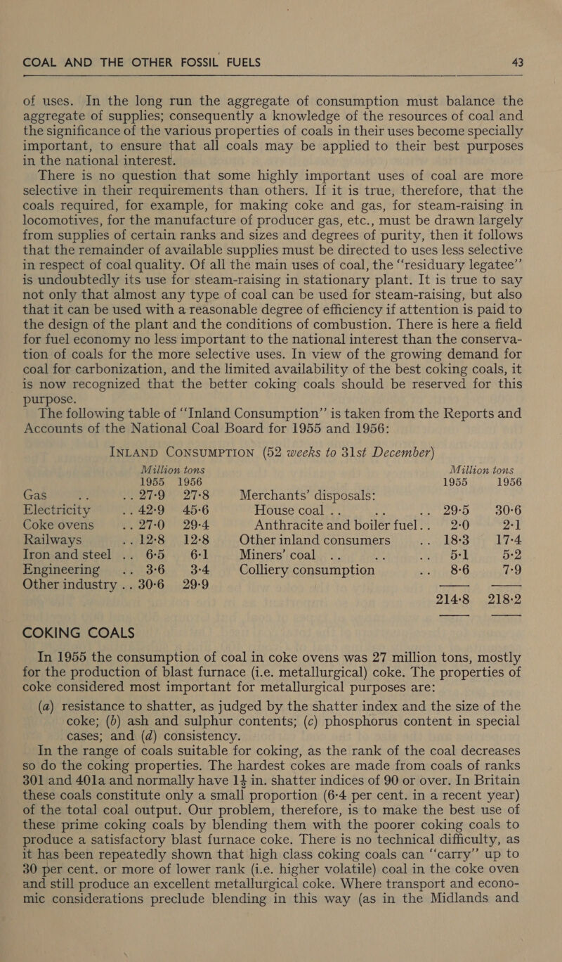 of uses. In the long run the aggregate of consumption must balance the aggregate of supplies; consequently a knowledge of the resources of coal and the significance of the various properties of coals in their uses become specially important, to ensure that all coals may be applied to their best purposes in the national interest. There is no question that some highly important uses of coal are more selective in their requirements than others. If it is true, therefore, that the coals required, for example, for making coke and gas, for steam-raising in locomotives, for the manufacture of producer gas, etc., must be drawn largely from supplies of certain ranks and sizes and degrees of purity, then it follows that the remainder of available supplies must be directed to uses less selective in respect of coal quality. Of all the main uses of coal, the “‘residuary legatee”’ is undoubtedly its use for steam-raising in stationary plant. It is true to say not only that almost any type of coal can be used for steam-raising, but also that it can be used with a reasonable degree of efficiency if attention is paid to the design of the plant and the conditions of combustion. There is here a field for fuel economy no less important to the national interest than the conserva- tion of coals for the more selective uses. In view of the growing demand for coal for carbonization, and the limited availability of the best coking coals, it is now recognized that the better coking coals should be reserved for this purpose. The following table of ‘Inland Consumption” is taken from the Reports and Accounts of the National Coal Board for 1955 and 1956: INLAND CONSUMPTION (52 weeks to 31st December) Mullion tons Million tons 1955 1956 1955 1956 Gas A ero) 278 Merchants’ disposals: Electricity .. 42:9 45-6 House coal .. Wh aa Balak U6: Coke ovens wr. 29-4 Anthracite and boiler fuel.. 2-0 2-1 Railways Pl 8: “12-8 Other inland consumers 18:3.° 17-4 Iron and steel .. 65 6-1 Miners’ coal a 5-1 5-2 Empineenng)) +. ,\3°6. 3-4 Colliery consumption 8-6 7-9 | | Other industry .. 30-6 29-9 bo a_i i QO bo jamed (eo) | | COKING COALS In 1955 the consumption of coal in coke ovens was 27 million tons, mostly for the production of blast furnace (i.e. metallurgical) coke. The properties of coke considered most important for metallurgical purposes are: (a) resistance to shatter, as judged by the shatter index and the size of the coke; (0) ash and sulphur contents; (c) phosphorus content in special cases; and (d) consistency. In the range of coals suitable for coking, as the rank of the coal decreases so do the coking properties. The hardest cokes are made from coals of ranks 301 and 40la and normally have 14 in. shatter indices of 90 or over. In Britain these coals constitute only a small proportion (6-4 per cent. in a recent year) of the total coal output. Our problem, therefore, is to make the best use of these prime coking coals by blending them with the poorer coking coals to produce a satisfactory blast furnace coke. There is no technical difficulty, as it has been repeatedly shown that high class coking coals can “‘carry’’ up to 30 per cent. or more of lower rank (i.e. higher volatile) coal in the coke oven and still produce an excellent metallurgical coke. Where transport and econo- mic considerations preclude blending in this way (as in the Midlands and