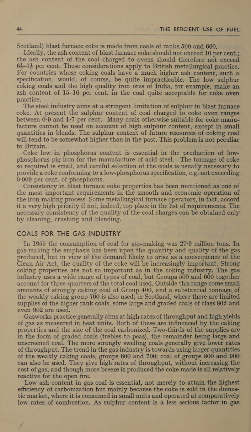 Scotland) blast furnace coke is made from coals of ranks 500 and 600. Ideally, the ash content of blast furnace coke should not exceed 10 per cent.; the ash content of the coal charged to ovens should therefore not exceed 63-73 per cent. These considerations apply to British metallurgical practice. For countries whose coking coals have a much higher ash content, such a specification, would, of course, be quite impracticable. The low sulphur coking coals and the high quality iron ores of India, for example, make an ash content of 15-16 per cent. in the coal quite acceptable for coke oven practice. The steel industry aims at a stringent limitation of sulphur in blast furnace coke. At present the sulphur content of coal charged to coke oven ranges between 0-9 and 1-7 per cent. Many coals otherwise suitable for coke manu- facture cannot be used on account of high sulphur content, except in small quantities in blends. The sulphur content of future resources of coking coal will tend to be somewhat higher than in the past. This problem is not peculiar to Britain. Coke low in phosphorus content is essential in the production of low- | phosphorus pig iron for the manufacture of acid steel. The tonnage of coke so required is small, and careful selection of the coals is usually necessary to provide a coke conforming to a low-phosphorus specification, e.g. not exceeding 0-009 per cent. of phosphorus. Consistency in blast furnace coke properties has been mentioned as one of the most important requirements in the smooth and economic operation of the iron-making process. Some metallurgical furnace operators, in fact, accord it a very high priority if not, indeed, top place in the list of requirements. The necessary consistency of the quality of the coal charges can be obtained only by cleaning, crushing and blending. COALS FOR THE GAS INDUSTRY In 1955 the consumption of coal for gas-making was 27-9 million tons. In gas-making the emphasis has been upon the quantity and quality of the gas produced, but in view of the demand likely to arise as a consequence of the Clean Air Act, the quality of the coke will be increasingly important. Strong coking properties are not so important as in the coking industry. The gas industry uses a wide range of types of coal, but Groups 500 and 600 together account for three-quarters of the total coal used. Outside this range come small amounts of strongly caking coal of Group 400, and a substantial tonnage of the weakly caking group 700 is also used; in Scotland, where there are limited supplies of the higher rank coals, some large and graded coals of class 802 and even 902 are used. Gasworks practice generally aims at high rates of throughput and high yields of gas as measured in heat units. Both of these are influenced by the caking properties and the size of the coal carbonized. Two-thirds of the supplies are in the form of graded coals (trebles to peas), the remainder being large and unscreened coal. The more strongly swelling coals generally give lower rates of throughput. The trend in the gas industry is towards using larger quantities of the weakly caking coals, groups 600 and 700; coal of groups 800 and 900 can also be used. They give high rates of throughput, without increasing the cost of gas, and though more breeze is produced the coke made is all relatively reactive for the open fire. Low ash content in gas coal is essential, not merely to attain the highest efficiency of carbonization but mainly because the coke is sold in the domes- tic market, where it is consumed in small units and operated at comparatively low rates of combustion. As sulphur content is a less serious factor in gas