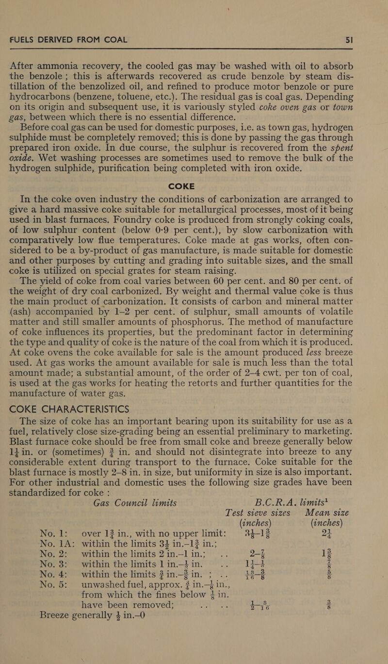 After ammonia recovery, the cooled gas may be washed with oil to absorb the benzole ; this is afterwards recovered as crude benzole by steam dis- tillation of the benzolized oil, and refined to produce motor benzole or pure hydrocarbons (benzene, toluene, etc.). The residual gas is coal gas. Depending on its origin and subsequent use, it is variously styled coke oven gas or town gas, between which there is no essential difference. Before coal gas can be used for domestic purposes, i.e. as town gas, hydrogen sulphide must be completely removed; this is done by passing the gas through prepared iron oxide. In due course, the sulphur is recovered from the spent oxide. Wet washing processes are sometimes used to remove the bulk of the hydrogen sulphide, purification being completed with iron oxide. COKE In the coke oven industry the conditions of carbonization are arranged to give a hard massive coke suitable for metallurgical processes, most of it being used in blast furnaces. Foundry coke is produced from strongly coking coals, of low sulphur content (below 0-9 per cent.), by slow carbonization with comparatively low flue temperatures. Coke made at gas works, often con- sidered to be a by-product of gas manufacture, is made suitable for domestic and other purposes by cutting and grading into suitable sizes, and the small coke is utilized on special grates for steam raising. The yield of coke from coal varies between 60 per cent. and 80 per cent. of the weight of dry coal carbonized. By weight and thermal value coke is thus the main product of carbonization. It consists of carbon and mineral matter (ash) accompanied by 1-2 per cent. of sulphur, small amounts of volatile matter and still smaller amounts of phosphorus. The method of manufacture of coke influences its properties, but the predominant factor in determining the type and quality of coke is the nature of the coal from which it is produced. At coke ovens the coke available for sale is the amount produced Jess breeze used. At gas works the amount available for sale is much less than the total amount made; a substantial amount, of the order of 2-4 cwt. per ton of coal, is used at the gas works for heating the retorts and further quantities for the manufacture of water gas. COKE CHARACTERISTICS The size of coke has an important bearing upon its suitability for use as a fuel, relatively close size-grading being an essential preliminary to marketing. Blast furnace coke should be free from small coke and breeze generally below 1d in. or (sometimes) # in. and should not disintegrate into breeze to any considerable extent during transport to the furnace. Coke suitable for the blast furnace is mostly 2-8 in. in size, but uniformity in size is also important. For other industrial and domestic uses the following size grades have been standardized for coke : Gas Council limits B.C.R.A. limits* Test steve sizes Mean size (1nches) (tnches) No. 1: over 12 in., with no upper limit: 2i-12 21 No. 1A: within the limits 34 in.—1? in.; No. 2: within the limits 2 in.—1 in.; 2-4 13 No. 3: _ within the limits 1 in.—} in. 1i-4 $s No. 4: within the limits ?in.-2 in. ; 18_3 8 No. 5: unwashed fuel, approx. # in.—}in., from which the fines below # in. have been removed; os) Tas i$. 2