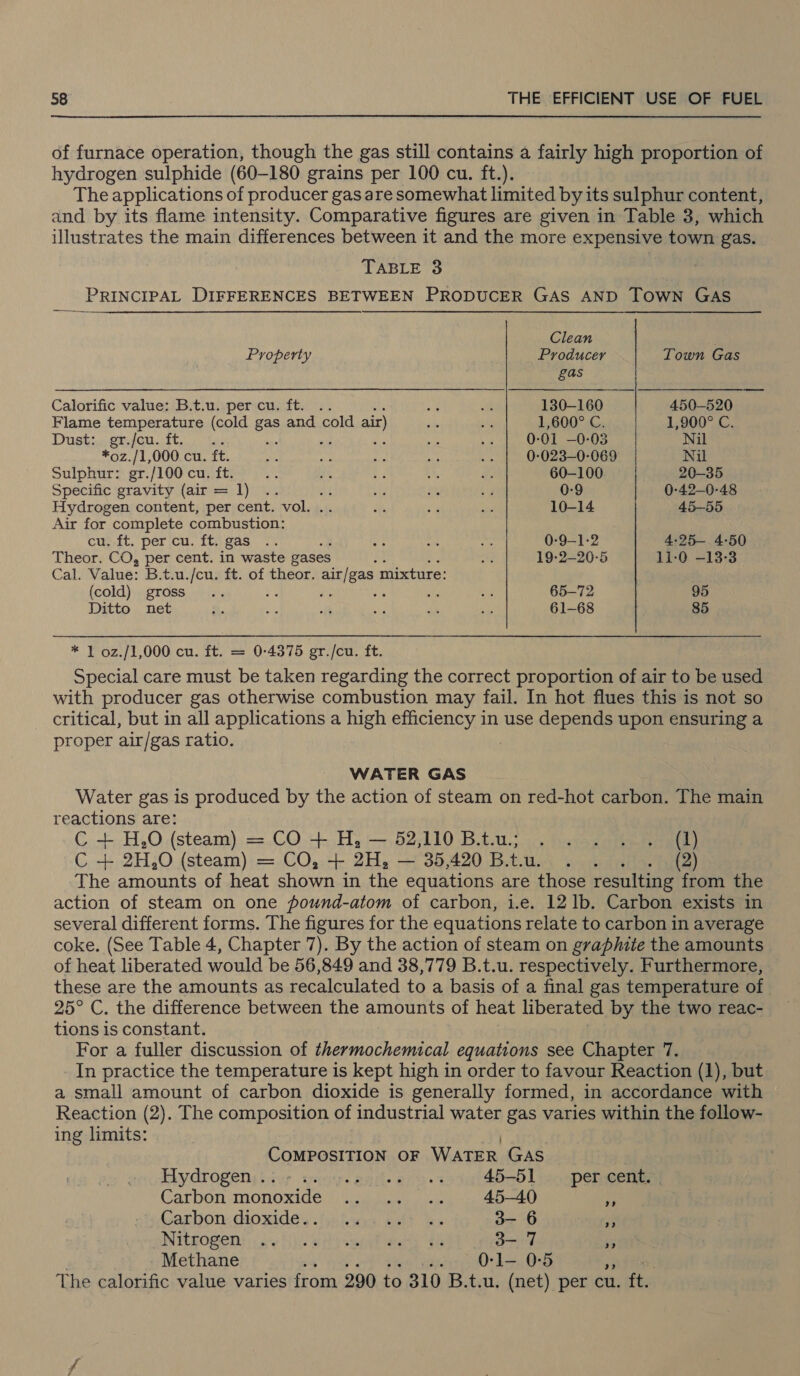 of furnace operation, though the gas still contains a fairly high proportion of hydrogen sulphide (60-180 grains per 100 cu. ft.). The applications of producer gas are somewhat limited by its sulphur content, and by its flame intensity. Comparative figures are given in Table 3, which illustrates the main differences between it and the more expensive town gas. TABLE 3 PRINCIPAL DIFFERENCES BETWEEN PRODUCER GAS AND TOWN GAS Clean Property Producer Town Gas gas Calorific value: B.t.u. per cu. ft. . ne ae 130-160 450-520 Flame temperature (cold gas and cold air) he bh 1,600° C. 1,900° C. Dustiy gfe. Toc tan ~ wt is ass Va 0-01 —0-03 Nil *oz./1,000 cu. ft. = Py: sph Sy 7 0-023-—0-069 Nil Sulphur: gr./100 cu. ft. AS oy 7 ot, ne 60-100 20-35 Specific gravity (air = 1) .. : Sg i id 0-9 0-42—0-48 Hydrogen content, per cent. vol. iM By te 10-14 45-55 Air for complete combustion: cu. ft. per cu. ft. gas .. os on te 0-9—1-2 4:25— 4-50 Theor. CO, per cent. in waste gases } tn 19-2-20-5 11-0 -13-3 Cal. Value: B.t.u./cu. ft. of theor. Dick di mixture: (cold) gross... ? a fe va 65-72 95 Ditto net A. bie M ia wis a 61-68 85 * 1 02z./1,000 cu. ft. = 0-4375 gr./cu. ft. Special care must be taken regarding the correct proportion of air to be used with producer gas otherwise combustion may fail. In hot flues this is not so critical, but in all applications a high efficiency in use depends upon ensuring a proper air/gas ratio. | WATER GAS Water gas is produced by the action of steam on red-hot carbon. The main reactions are: C + H,.O (steam) = CO + H, — 52,110 Btu; . . . . . (1) C + 2H,0O (steam) = CO, + 2H, — 35,420 B.t.u. ‘ree (2) The amounts of heat shown in the equations are those resulting from the action of steam on one pound-atom of carbon, i.e. 12 1b. Carbon exists in several different forms. The figures for the equations relate to carbon in average coke. (See Table 4, Chapter 7). By the action of steam on graphite the amounts of heat liberated would be 56,849 and 38,779 B.t.u. respectively. Furthermore, these are the amounts as recalculated to a basis of a final gas temperature of 25° C. the difference between the amounts of heat liberated by the two reac- tions is constant. For a fuller discussion of 4p Wel equations see Chapter 7. In practice the temperature is kept high in order to favour Reaction (1), but a small amount of carbon dioxide is generally formed, in accordance with Reaction (2). The composition of industrial water gas varies within the follow- ing limits: | COMPOSITION OF WATER GAS Hydrogen biup wisps eal. ein. 45-51 per cent. . Carbon: monoxide) wie 45-40 a Carbon: dioxide, jiliwys walt es 3- 6 “es Nitnogent \ se hija fsaent wee 46 3- 7 $5 Methane say ohh 0-1l— 0-5 a) The calorific value varies from 290 to 310 B.t.u. (net) per cu. fts