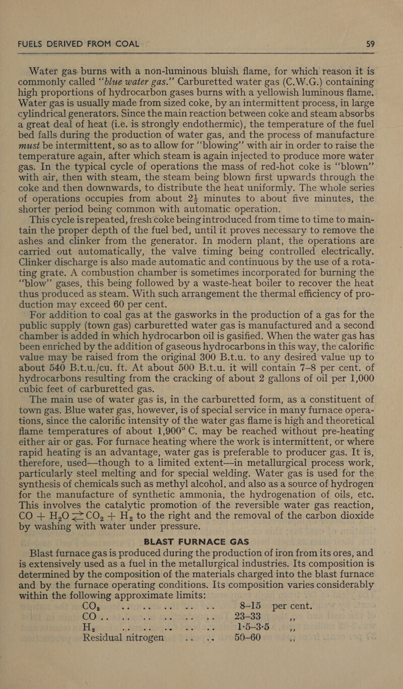 Water gas burns with a non-luminous bluish flame, for which reason it is. commonly called ‘‘blwe water gas.’’ Carburetted water gas (C.W.G.) containing high proportions of hydrocarbon gases burns with a yellowish luminous flame. Water gas is usually made from sized coke, by an intermittent process, in large cylindrical generators. Since the main reaction between coke and steam absorbs a great deal of heat (i.e. is strongly endothermic), the temperature of the fuel bed falls during the production of water gas, and the process of manufacture must be intermittent, so as to allow for “‘blowing’’ with air in order to raise the temperature again, after which steam is again injected to produce more water gas. In the typical cycle of operations the mass of red-hot coke is “blown” with air, then with steam, the steam being blown first upwards through the coke and then downwards, to distribute the heat uniformly. The whole series of operations occupies from about 24 minutes to about five minutes, the shorter period being common with automatic operation. This cycle is repeated, fresh coke being introduced from time to time to main- tain the proper depth of the fuel bed, until it proves necessary to remove the ashes and clinker from the generator. In modern plant, the operations are carried out automatically, the valve timing being controlled electrically. Clinker discharge is also made automatic and continuous by the use of a rota- ting grate. A combustion chamber is sometimes incorporated for burning the “blow” gases, this being followed by a waste-heat boiler to recover the heat thus produced as steam. With such arrangement the thermal efficiency of pro- duction may exceed 60 per cent. For addition to coal gas at the gasworks in the production of a gas for the public supply (town gas) carburetted water gas is manufactured and a second chamber is added in which hydrocarbon oil is gasified. When the water gas has been enriched by the addition of gaseous hydrocarbons in this way, the calorific value may be raised from the original 300 B.t.u. to any desired value up to about 540 B.t.u./cu. ft. At about 500 B.t.u. it will contain 7-8 per cent. of hydrocarbons resulting from the cracking of about 2 gallons of oil per 1,000 cubic feet of carburetted gas. The main use of water gas is, in the carburetted form, as a constituent of town gas. Blue water gas, however, is of special service in many furnace opera- tions, since the calorific intensity of the water gas flame is high and theoretical flame temperatures of about 1,900° C. may be reached without pre-heating either air or gas. For furnace heating where the work is intermittent, or where rapid heating is an advantage, water gas is preferable to producer gas. It is, therefore, used—though to a limited extent—in metallurgical process work, particularly steel melting and for special welding. Water gas is used for the synthesis of chemicals such as methyl alcohol, and also as a source of hydrogen for the manufacture of synthetic ammonia, the hydrogenation of oils, etc. This involves the catalytic promotion of the reversible water gas reaction, CO + H,O = CO, + H, to the right and the removal of the carbon dioxide by washing with water under pressure. BLAST FURNACE GAS Blast furnace gas is produced during the production of iron from its ores, and is extensively used as a fuel in the metallurgical industries. Its composition is determined by the composition of the materials charged into the blast furnace and by the furnace operating conditions. Its composition varies considerably within the following approximate limits: GO; . Preok pot tk 8-15 per cent. Pie mt dans. mogmchory 23-33 Zz H, ° oe ee 1-5-3:°5 ” Residual nitrogen... .. 50-60 -