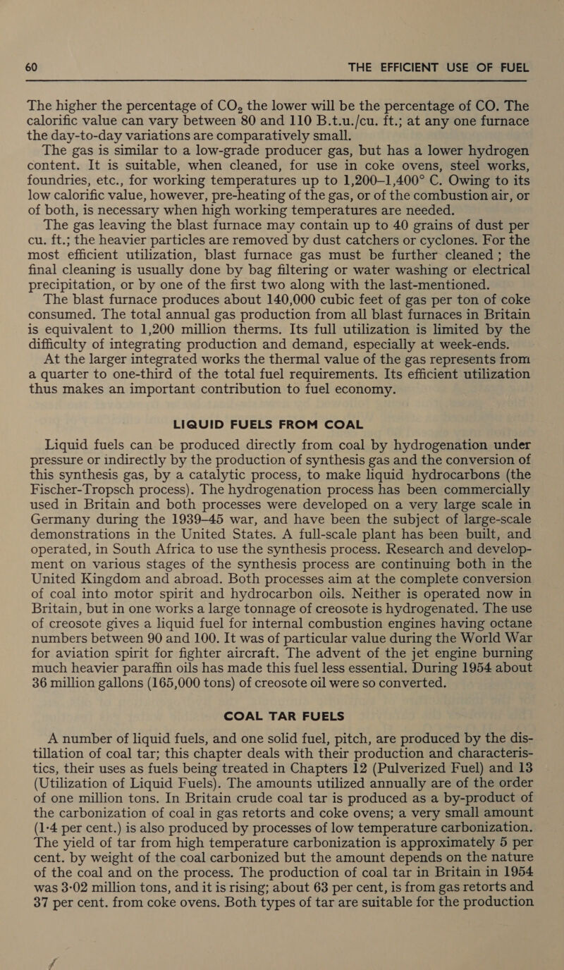 The higher the percentage of CO, the lower will be the percentage of CO. The calorific value can vary between 80 and 110 B.t.u./cu. ft.; at any one furnace the day-to-day variations are comparatively small. The gas is similar to a low-grade producer gas, but has a lower hydrogen content. It is suitable, when cleaned, for use in coke ovens, steel works, foundries, etc., for working temperatures up to 1,200-1,400° C. Owing to its low calorific value, however, pre-heating of the gas, or of the combustion air, or of both, is necessary when high working temperatures are needed. The gas leaving the blast furnace may contain up to 40 grains of dust per cu. ft.; the heavier particles are removed by dust catchers or cyclones. For the most efficient utilization, blast furnace gas must be further cleaned ; the final cleaning is usually done by bag filtering or water washing or electrical precipitation, or by one of the first two along with the last-mentioned. The blast furnace produces about 140,000 cubic feet of gas per ton of coke consumed. The total annual gas production from all blast furnaces in Britain is equivalent to 1,200 million therms. Its full utilization is limited by the difficulty of integrating production and demand, especially at week-ends. At the larger integrated works the thermal value of the gas represents from a quarter to one-third of the total fuel requirements. Its efficient utilization thus makes an important contribution to fuel economy. LIQUID FUELS FROM COAL Liquid fuels can be produced directly from coal by hydrogenation under pressure or indirectly by the production of synthesis gas and the conversion of this synthesis gas, by a catalytic process, to make liquid hydrocarbons (the Fischer-Tropsch process). The hydrogenation process has been commercially used in Britain and both processes were developed on a very large scale in Germany during the 1939-45 war, and have been the subject of large-scale demonstrations in the United States. A full-scale plant has been built, and operated, in South Africa to use the synthesis process. Research and develop- ment on various stages of the synthesis process are continuing both in the United Kingdom and abroad. Both processes aim at the complete conversion of coal into motor spirit and hydrocarbon oils. Neither is operated now in Britain, but in one works a large tonnage of creosote is hydrogenated. The use of creosote gives a liquid fuel for internal combustion engines having octane numbers between 90 and 100. It was of particular value during the World War for aviation spirit for fighter aircraft. The advent of the jet engine burning much heavier paraffin oils has made this fuel less essential. During 1954 about 36 million gallons (165,000 tons) of creosote oil were so converted. COAL TAR FUELS A number of liquid fuels, and one solid fuel, pitch, are produced by the dis- tillation of coal tar; this chapter deals with their production and characteris- tics, their uses as fuels being treated in Chapters 12 (Pulverized Fuel) and 13 (Utilization of Liquid Fuels). The amounts utilized annually are of the order of one million tons. In Britain crude coal tar is produced as a by-product of the carbonization of coal in gas retorts and coke ovens; a very small amount (1-4 per cent.) is also produced by processes of low temperature carbonization. The yield of tar from high temperature carbonization is approximately 5 per cent. by weight of the coal carbonized but the amount depends on the nature of the coal and on the process. The production of coal tar in Britain in 1954 was 3:02 million tons, and it is rising; about 63 per cent, is from gas retorts and 37 per cent. from coke ovens. Both types of tar are suitable for the production