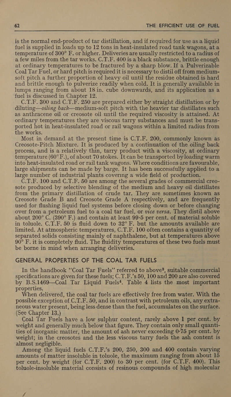 is the normal end-product of tar distillation, and if required for use as a liquid fuel is supplied in loads up to 12 tons in heat-insulated road tank wagons, at a temperature of 300° F. or higher. Deliveries are usually restricted to a radius of a few miles from the tar works. C.T.F. 400 is a black substance, brittle enough at ordinary temperatures to be fractured by a sharp blow. If a Pulverizable Coal Tar Fuel, or hard pitch is required it is necessary to distil off from medium- soft pitch a further proportion of heavy oil until the residue obtained is hard and brittle enough to pulverize readily when cold. It is generally available in lumps ranging from about 18 in. cube downwards, and its application as a fuel is discussed in Chapter 12. C.T.F. 300 and C.T.F. 250 are prepared either by straight distillation or by diluting—ozling back—medium-soft pitch with the heavier tar distillates such as anthracene oil or creosote oil until the required viscosity is attained. At ordinary temperatures they are viscous tarry substances and must be trans- ported hot in heat-insulated road or rail wagons within a limited radius from the works. Most in demand at the present time is C.T.F. 200, commonly known as Creosote-Pitch Mixture. It is produced by a continuation of the oiling back process, and is a relatively thin, tarry product with a viscosity, at ordinary temperature (60° F.), of about 70 stokes. It can be transported by loading warm into heat-insulated road or rail tank wagons. Where conditions are favourable, large shipments can be made by barge. It has been successfully applied to a large number of industrial plants covering a wide field of production. C.T.F. 100 and C.T.F. 50 are among the several grades of commercial creo- sote produced by selective blending of the medium and heavy oil distillates from the primary distillation of crude tar. They are sometimes known as Creosote Grade B and Creosote Grade A respectively, and are frequently used for flushing liquid fuel systems before closing down or before changing over from a petroleum fuel to a coal tar fuel, or vice versa. They distil above about 200° C. (390° F.) and contain at least 99-5 per cent. of material soluble in toluole. C.T.F. 50 is fluid down to 32° F. but the amounts available are limited. At atmospheric temperatures, C.T.F. 100 often contains a quantity of separated solids consisting mainly of naphthalene, but at temperatures above 90° F. it is completely fluid. The fluidity temperatures of these two fuels must be borne in mind when arranging deliveries. GENERAL PROPERTIES OF THE COAL TAR FUELS In the handbook ‘‘Coal Tar Fuels” referred to above, suitable commercial specifications are given for these fuels; C.T.F.’s 50, 100 and 200 are also covered by B.S.1469—Coal Tar Liquid Fuels*. Table 4 lists the most important properties. When delivered, the coal tar fuels are effectively free from water. With the ~ possible exception of C,T.F. 50, and in contrast with petroleum oils, any extra- neous water present, being less dense than the fuel, accumulates on the surface. (See Chapter 13,) Coal Tar Fuels have a low sulphur content, rarely above 1 per cent. by weight and generally much below that figure. They contain only small quanti- ties of inorganic matter, the amount of ash never exceeding 0-75 per cent. by weight; in the creosotes and the less viscous tarry fuels the ash content is almost negligible. Among the liquid fuels C.T.F.’s 200, 250, 300 and 400 contain varying amounts of matter insoluble in toluole, the maximum ranging from about 15 per cent. by weight (for C.T.F. 200) to 30 per cent. (for C.T.F. 400). This toluole-insoluble material consists of resinous compounds of high molecular